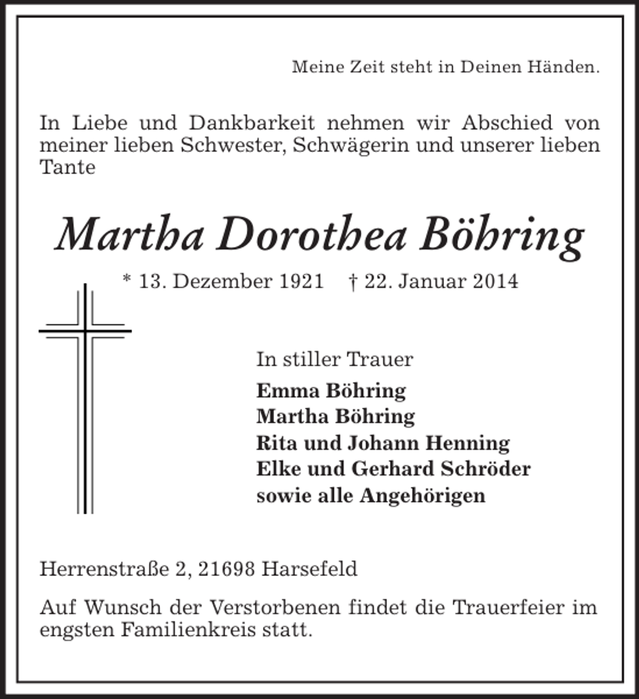 <p>Meine Zeit steht in Deinen Händen.<br />In Liebe und Dankbarkeit nehmen wir Abschied von meiner lieben Schwester, Schwägerin und unserer lieben Tante<br />Martha Dorothea Böhring<br />* 13. Dezember 1921 † 22. Januar 2014<br />In stiller Trauer<br />Emma Böhring<br />Martha Böhring<br />Rita und Johann Henning<br />Elke und Gerhard Schröder<br />sowie alle Angehörigen<br />Herrenstraße 2, 21698 Harsefeld<br />Auf Wunsch der Verstorbenen findet die Trauerfeier im engsten Familienkreis statt.</p>