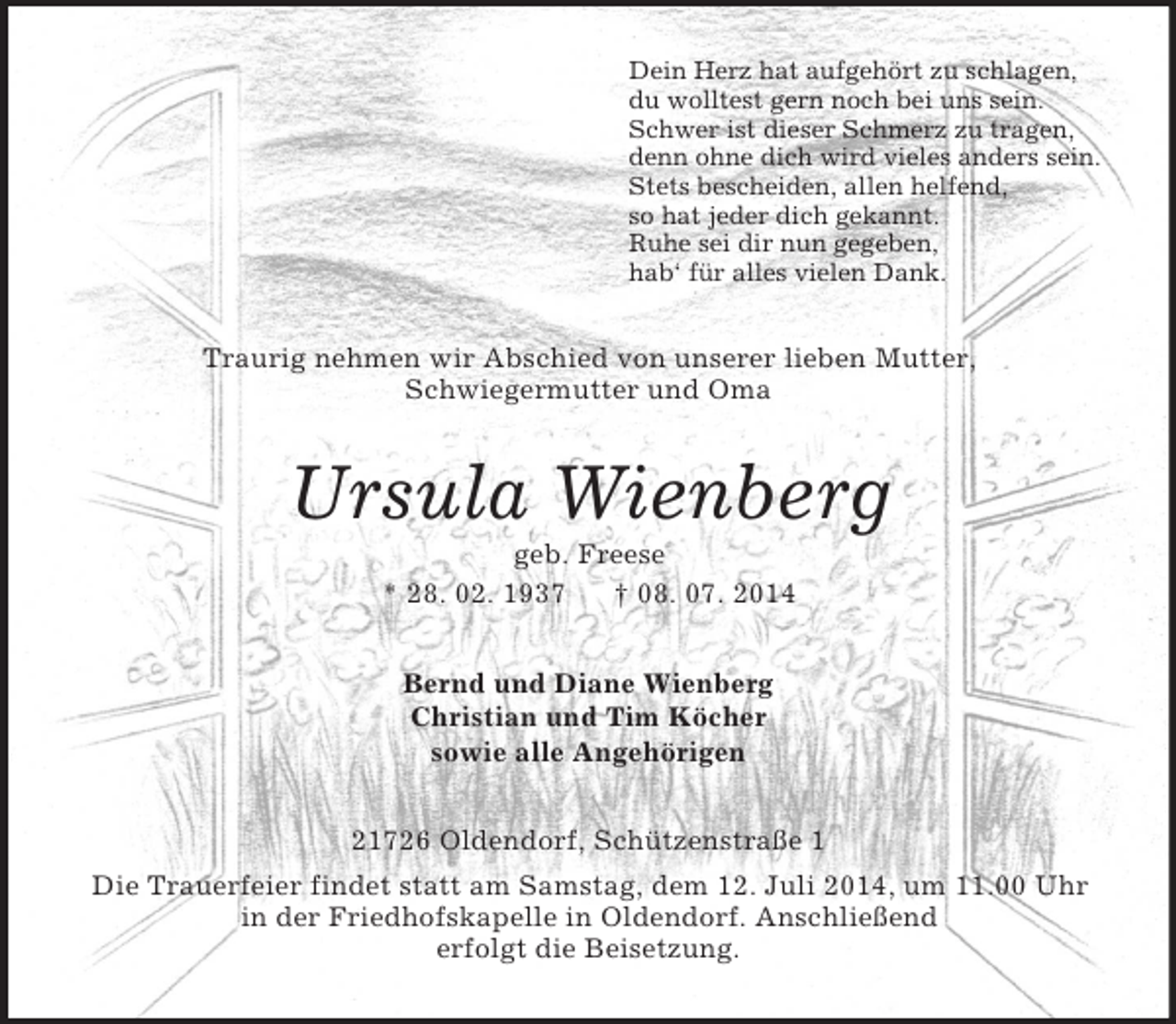 <p>Dein Herz hat aufgehört zu schlagen,<br />du wolltest gern noch bei uns sein.<br />Schwer ist dieser Schmerz zu tragen,<br />denn ohne dich wird vieles anders sein.<br />Stets bescheiden, allen helfend,<br />so hat jeder dich gekannt.<br />Ruhe sei dir nun gegeben,<br />hab‘ für alles vielen Dank.<br />Traurig nehmen wir Abschied von unserer lieben Mutter,<br />Schwiegermutter und Oma<br />Ursula Wienberg<br />geb. Freese<br />* 28. 02. 1937 † 08. 07. 2014<br />Bernd und Diane Wienberg<br />Christian und Tim Köcher<br />sowie alle Angehörigen<br />21726 Oldendorf, Schützenstraße 1<br />Die Trauerfeier findet statt am Samstag, dem 12. Juli 2014, um 11.00 Uhr<br />in der Friedhofskapelle in Oldendorf. Anschließend<br />erfolgt die Beisetzung.</p>