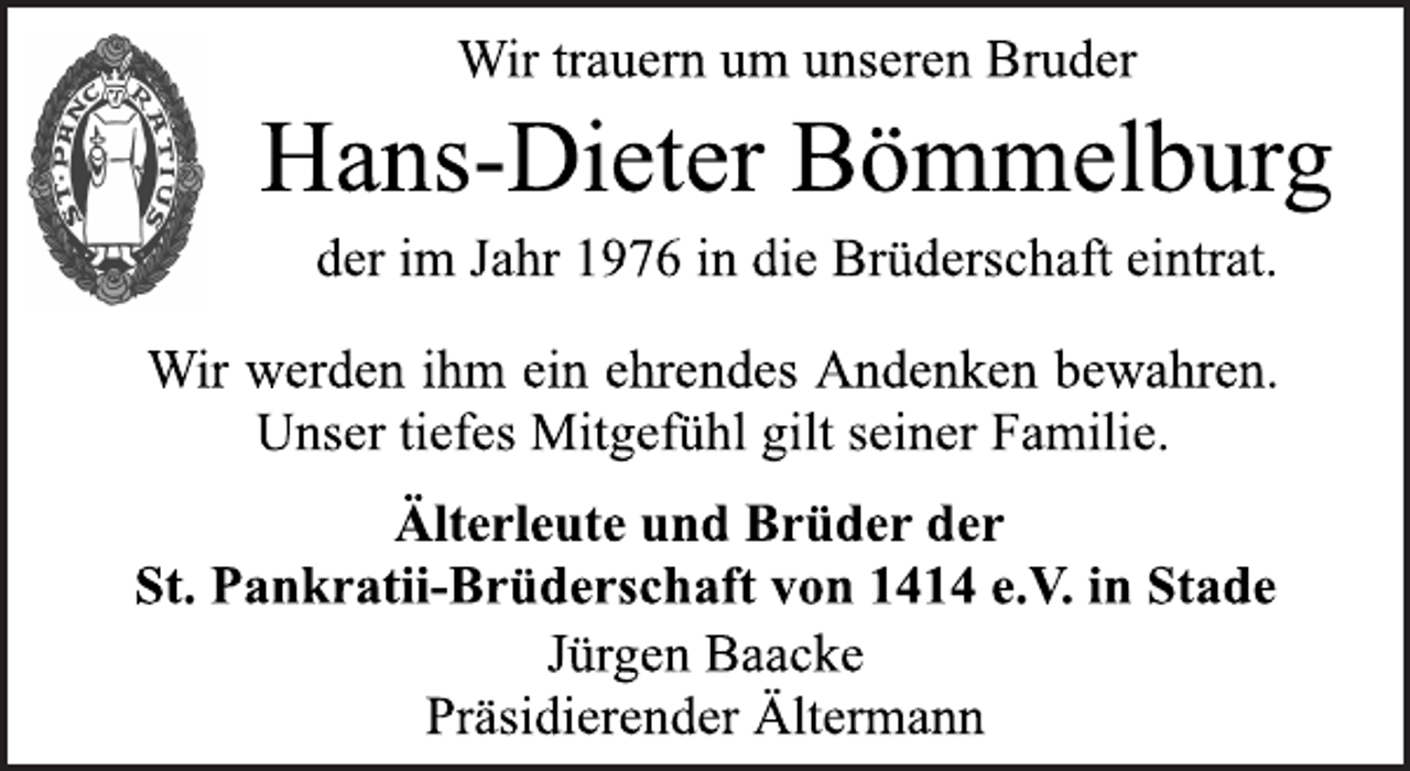 <p>Hans-Dieter Bömmelburg<br />Wir trauern um unseren Bruder<br />der im Jahr 1976 in die Brüderschaft eintrat.<br />Wir werden ihm ein ehrendes Andenken bewahren.<br />Unser tiefes Mitgefühl gilt seiner Familie.<br />Älterleute und Brüder der<br />St. Pankratii-Brüderschaft von 1414 e.V. in Stade<br />Jürgen Baacke<br />Präsidierender Ältermann</p>
