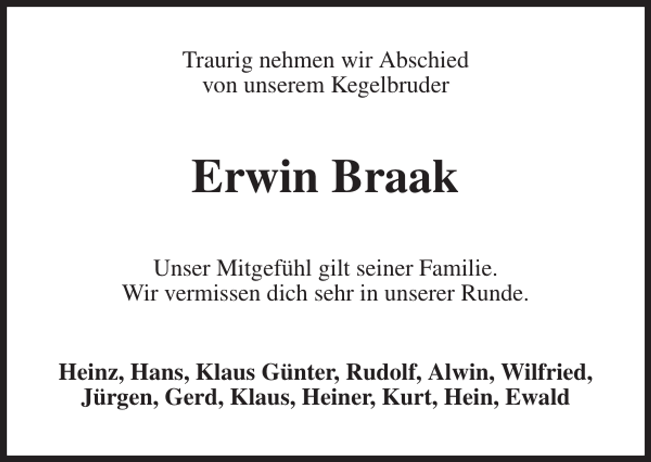 <p>Traurig nehmen wir Abschied<br />von unserem Kegelbruder<br />Erwin Braak<br />Unser Mitgefühl gilt seiner Familie.<br />Wir vermissen dich sehr in unserer Runde.<br />Heinz, Hans, Klaus Günter, Rudolf, Alwin, Wilfried,<br />Jürgen, Gerd, Klaus, Heiner, Kurt, Hein, Ewald</p>