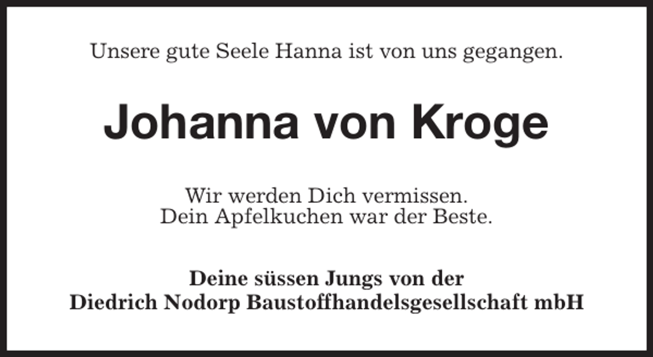 <p>Unsere gute Seele Hanna ist von uns gegangen.<br />Johanna von Kroge<br />Wir werden Dich vermissen.<br />Dein Apfelkuchen war der Beste.<br />Deine süssen Jungs von der<br />Diedrich Nodorp Baustoffhandelsgesellschaft mbH</p>