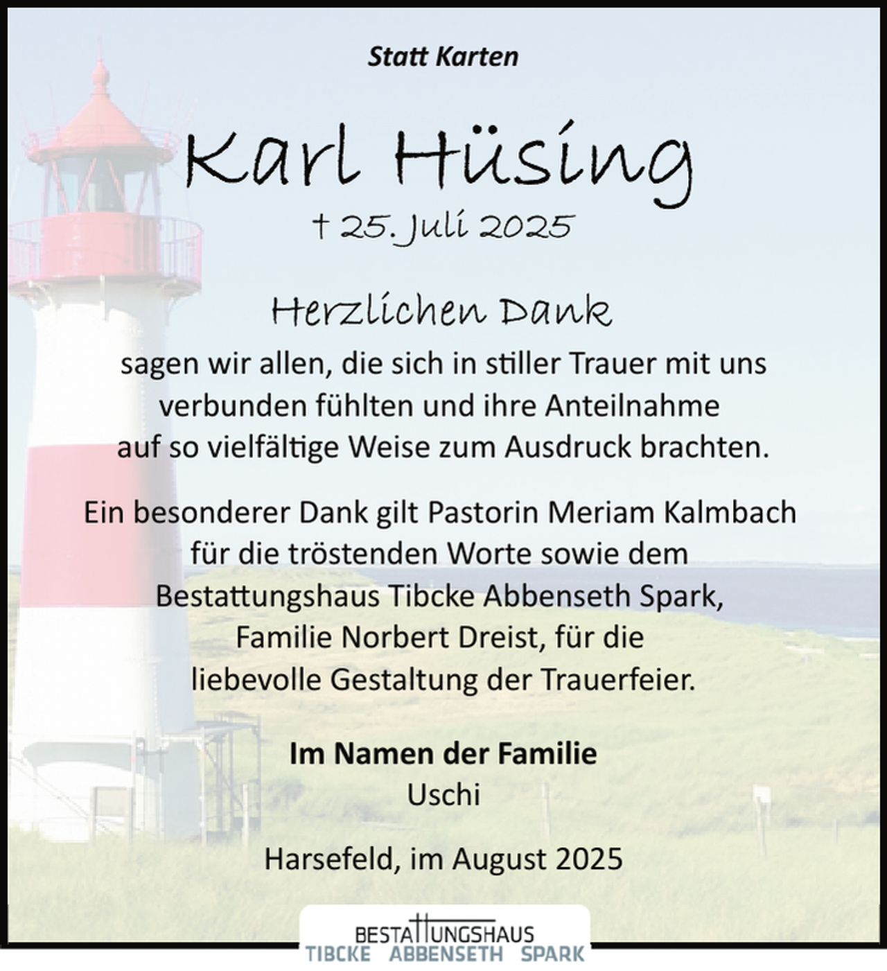 <p>Statt Karten</p>
<p>sagen wir allen, die sich in s ller Trauer mit uns<br />verbunden fühlten und ihre Anteilnahme<br />auf so vielfäl ge Weise zum Ausdruck brachten.<br />Ein besonderer Dank gilt Pastorin Meriam Kalmbach<br />für die tröstenden Worte sowie dem<br />Bestattungshaus Tibcke Abbenseth Spark,<br />Familie Norbert Dreist, für die<br />liebevolle Gestaltung der Trauerfeier.<br />Im Namen der Familie<br />Uschi<br />Harsefeld, im August 2025</p>