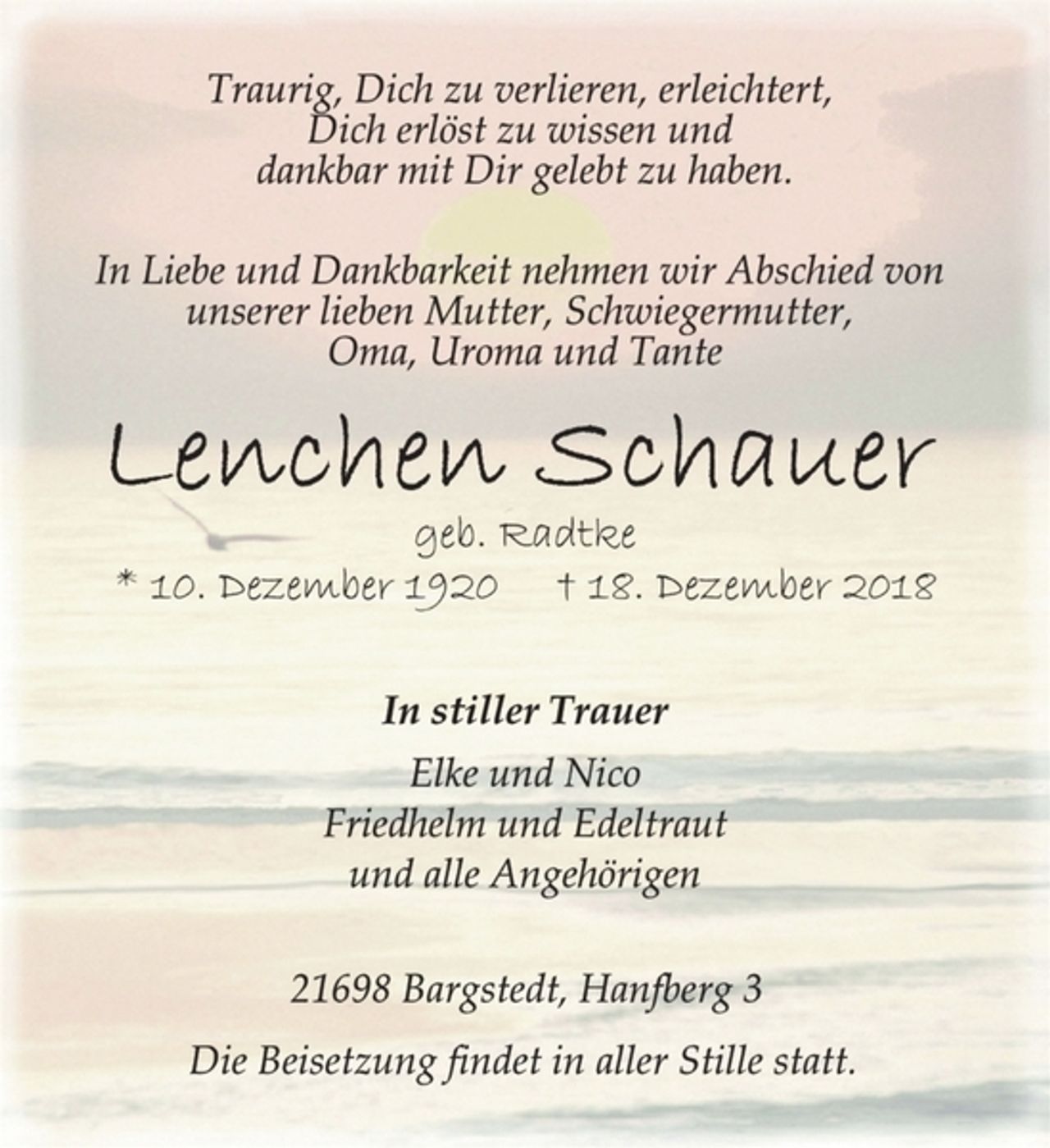 <p>Traurig, Dich zu verlieren, erleichtert,<br />Dich erlöst zu wissen und<br />dankbar mit Dir gelebt zu haben.<br />In Liebe und Dankbarkeit nehmen wir Abschied von<br />unserer lieben Mutter, Schwiegermutter,<br />Oma, Uroma und Tante<br />Lenchen Schauer<br />geb. Radtke<br />* 10. Dezember 1920 † 18. Dezember 2018<br />In stiller Trauer<br />Elke und Nico<br />Friedhelm und Edeltraut<br />und alle Angehörigen</p>