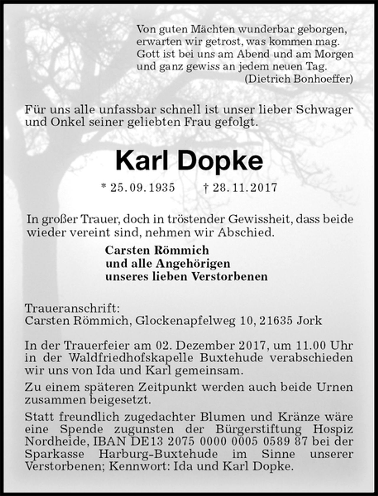 <p>Von guten Mächten wunderbar geborgen,<br />erwarten wir getrost, was kommen mag.<br />Gott ist bei uns am Abend und am Morgen<br />und ganz gewiss an jedem neuen Tag.<br />(Dietrich Bonhoeffer)<br />Für uns alle unfassbar schnell ist unser lieber Schwager und Onkel seiner geliebten Frau gefolgt.<br />Karl Dopke<br />* 25. 09. 1935 † 28. 11. 2017<br />In großer Trauer, doch in tröstender Gewissheit, dass beide wieder vereint sind, nehmen wir Abschied.<br />Carsten Römmich<br />und alle Angehörigen<br />unseres lieben Verstorbenen<br />Traueranschrift:<br />Carsten Römmich, Glockenapfelweg 10, 21635 Jork</p>
<p>In der Trauerfeier am 02. Dezember 2017, um 11.00 Uhr in der Waldfriedhofskapelle Buxtehude verabschieden wir uns von Ida und Karl gemeinsam.<br />Zu einem späteren Zeitpunkt werden auch beide Urnen zusammen beigesetzt.<br />Statt freundlich zugedachter Blumen und Kränze wäre eine Spende zugunsten der Bürgerstiftung Hospiz<br />Nordheide, IBAN DE13 2075 0000 0005 0589 87 bei der Sparkasse Harburg-Buxtehude im Sinne unserer<br />Verstorbenen; Kennwort: Ida und Karl Dopke.</p>