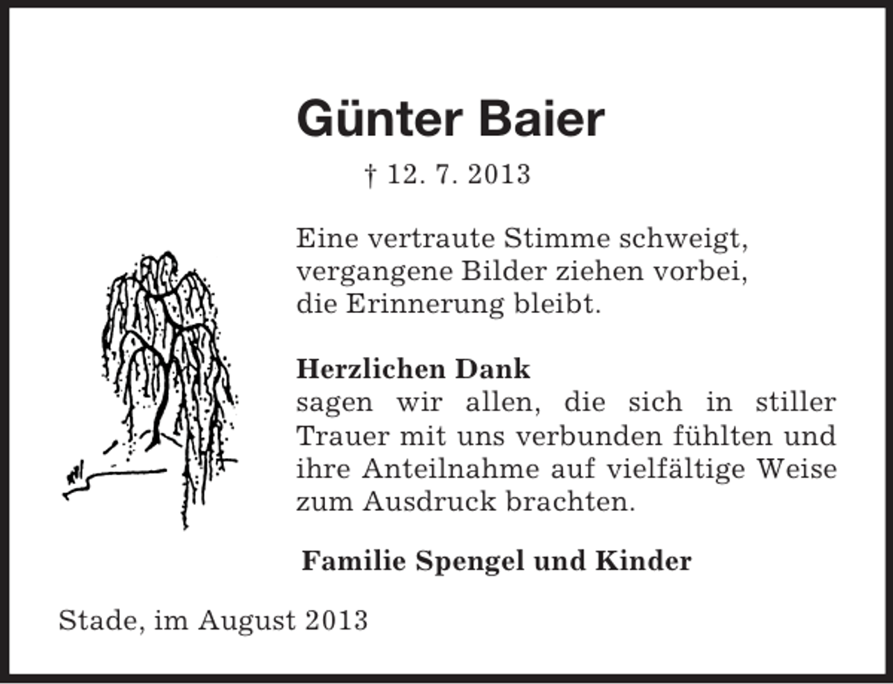 <p>Günter Baier<br />† 12. 7. 2013<br />Eine vertraute Stimme schweigt,<br />vergangene Bilder ziehen vorbei,<br />die Erinnerung bleibt.</p><p>Herzlichen Dank<br />sagen wir allen, die sich in stiller Trauer mit uns verbunden fühlten und ihre Anteilnahme auf vielfältige Weise zum Ausdruck brachten.<br />Familie Spengel und Kinder<br />Stade, im August 2013</p>
