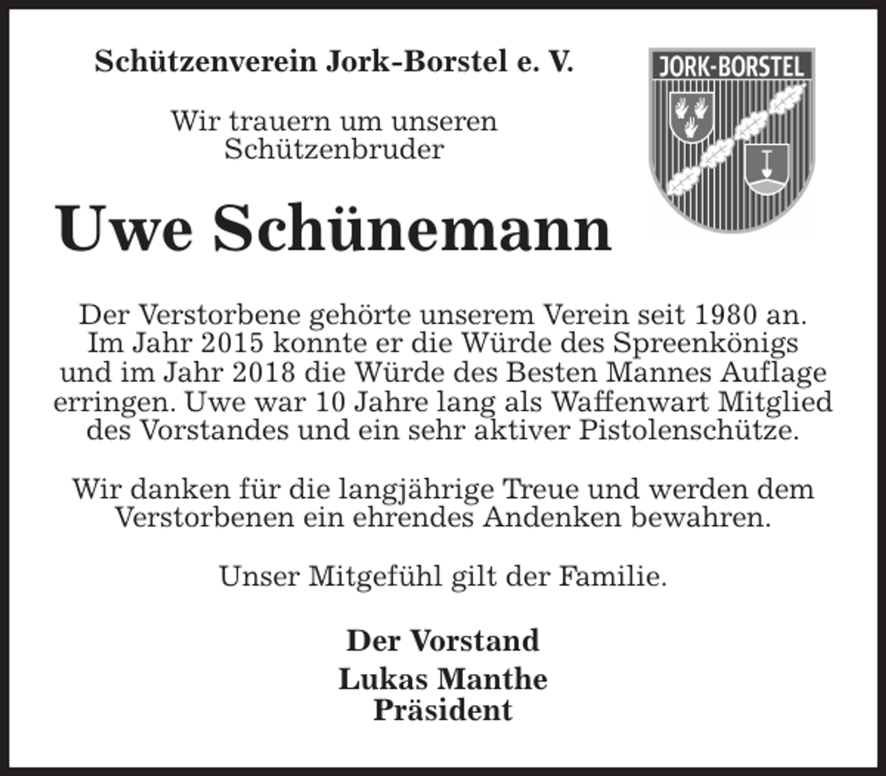 <p>Schützenverein Jork-Borstel e. V.</p>
<p>Wir trauern um unseren<br />Schützenbruder<br />Uwe Schünemann<br />Der Verstorbene gehörte unserem Verein seit 1980 an.<br />Im Jahr 2015 konnte er die Würde des Spreenkönigs<br />und im Jahr 2018 die Würde des Besten Mannes Auflage erringen. Uwe war 10 Jahre lang als Waffenwart Mitglied des Vorstandes und ein sehr aktiver Pistolenschütze.</p>
<p>Wir danken für die langjährige Treue und werden dem<br />Verstorbenen ein ehrendes Andenken bewahren.</p>
<p>Unser Mitgefühl gilt der Familie.<br />Der Vorstand<br />Lukas Manthe<br />Präsident</p>