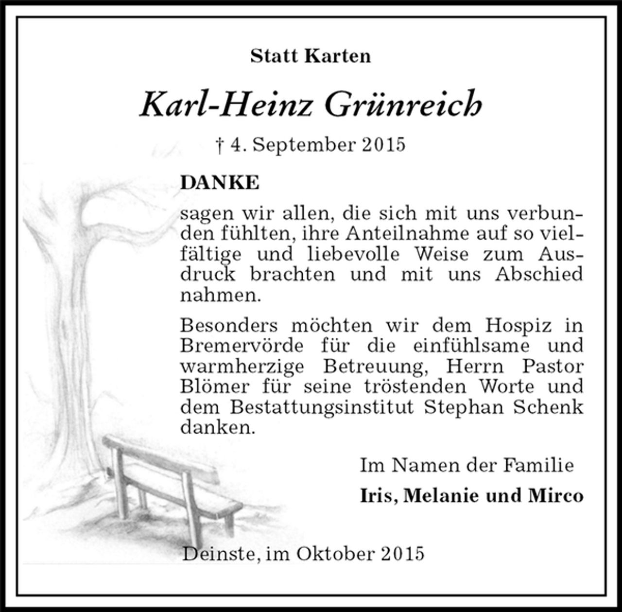 <p>Statt Karten<br />Karl-Heinz Grünreich<br />† 4. September 2015<br />Deinste, im Oktober 2015<br />DANKE<br />sagen wir allen, die sich mit uns verbunden fühlten, ihre Anteilnahme auf so vielfältige und liebevolle Weise zum Ausdruck brachten und mit uns Abschied nahmen.<br />Besonders möchten wir dem Hospiz in Bremervörde für die einfühlsame und warmherzige Betreuung, Herrn Pastor Blömer für seine tröstenden Worte und dem Bestattungsinstitut Stephan Schenk danken.<br />Im Namen der Familie<br />Iris, Melanie und Mirco</p>