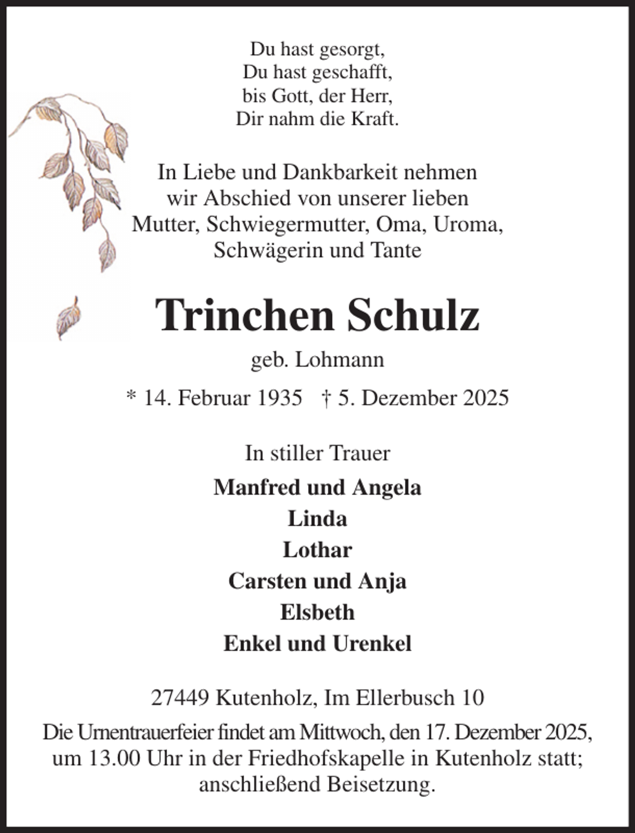 <p>Du hast gesorgt,<br />Du hast geschafft,<br />bis Gott, der Herr,<br />Dir nahm die Kraft.<br />In Liebe und Dankbarkeit nehmen<br />wir Abschied von unserer lieben<br />Mutter, Schwiegermutter, Oma, Uroma,<br />Schwägerin und Tante<br />Trinchen Schulz<br />geb. Lohmann<br />* 14. Februar 1935 † 5. Dezember 2025<br />In stiller Trauer<br />Manfred und Angela<br />Linda<br />Lothar<br />Carsten und Anja<br />Elsbeth<br />Enkel und Urenkel<br />27449 Kutenholz, Im Ellerbusch 10<br />Die Urnentrauerfeier findet am Mittwoch, den 17. Dezember 2025, um 13.00 Uhr in der Friedhofskapelle in Kutenholz statt; anschließend Beisetzung.</p>