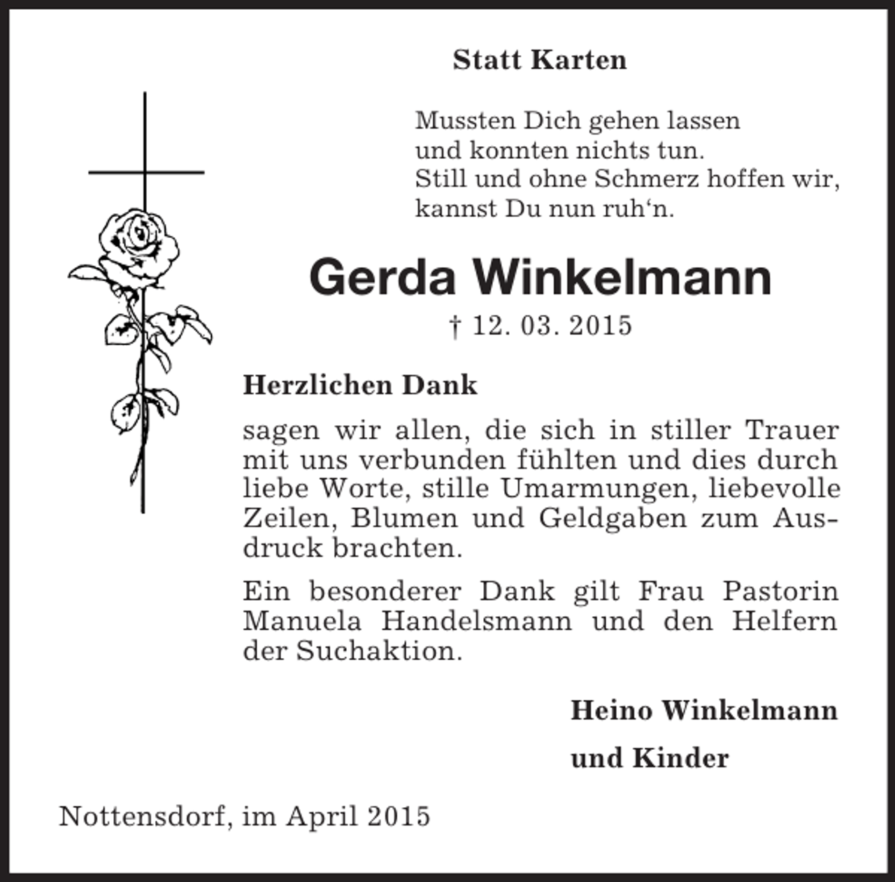 <p>Statt Karten<br />Mussten Dich gehen lassen<br />und konnten nichts tun.<br />Still und ohne Schmerz hoffen wir,<br />kannst Du nun ruh‘n.<br />Gerda Winkelmann<br />† 12. 03. 2015<br />Herzlichen Dank<br />sagen wir allen, die sich in stiller Trauer mit uns verbunden fühlten und dies durch liebe Worte, stille Umarmungen, liebevolle Zeilen, Blumen und Geldgaben zum Ausdruck brachten.<br />Ein besonderer Dank gilt Frau Pastorin Manuela Handelsmann und den Helfern der Suchaktion.<br />Heino Winkelmann<br />und Kinder<br />Nottensdorf, im April 2015</p>