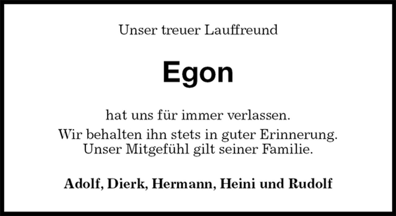 <p>Unser treuer Lauffreund<br />Egon<br />hat uns für immer verlassen.<br />Wir behalten ihn stets in guter Erinnerung.<br />Unser Mitgefühl gilt seiner Familie.<br />Adolf, Dierk, Hermann, Heini und Rudolf</p>