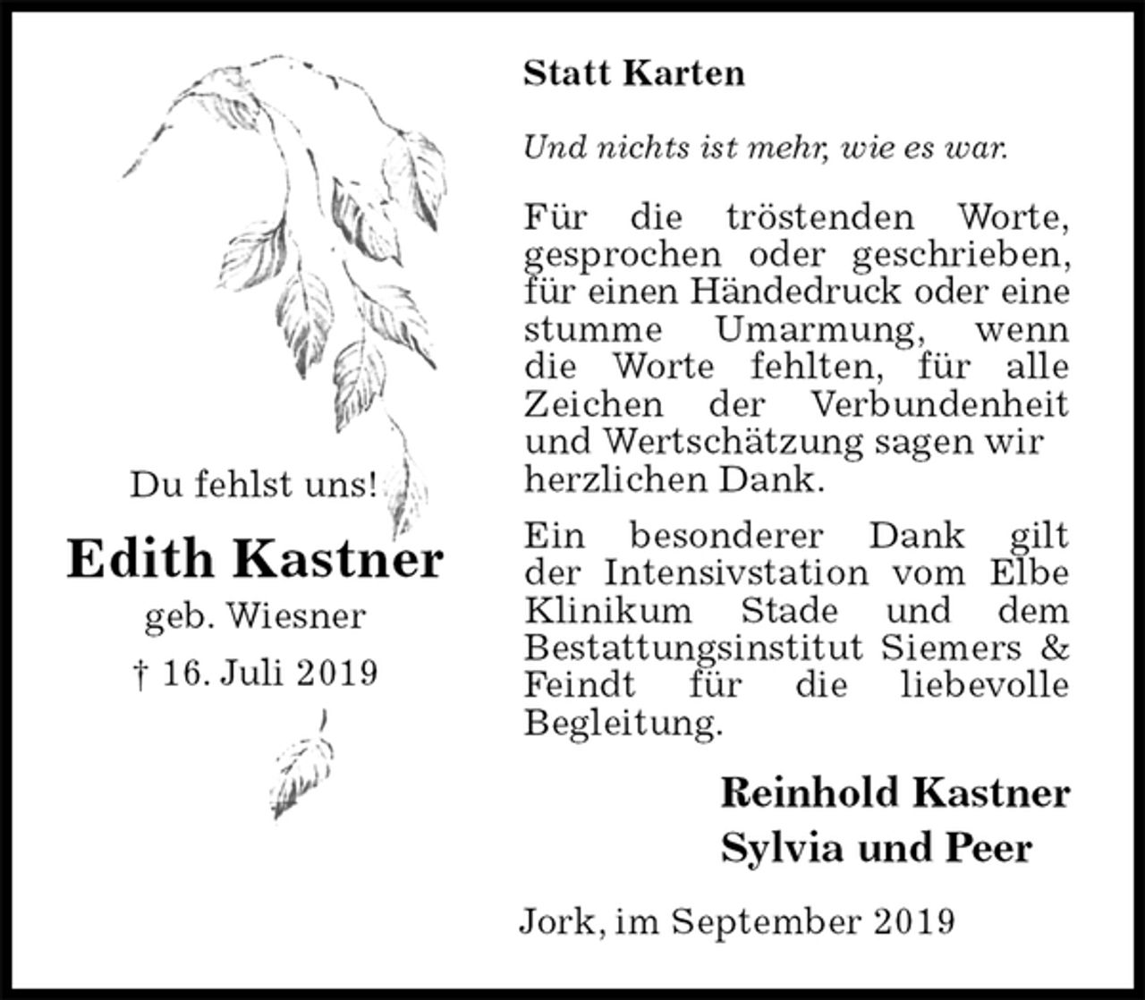 <p>Statt Karten<br />Und nichts ist mehr, wie es war.<br />Für die tröstenden Worte,<br />gesprochen oder geschrieben, für einen Händedruck oder eine stumme Umarmung, wenn<br />die Worte fehlten, für alle<br />Zeichen der Verbundenheit und Wertschätzung sagen wir<br />herzlichen Dank.<br />Ein besonderer Dank gilt<br />der Intensivstation vom Elbe<br />Klinikum Stade und dem<br />Bestattungsinstitut Siemers &amp; Feindt für die liebevolle<br />Begleitung.<br />Reinhold Kastner<br />Sylvia und Peer<br />Jork, im September 2019<br />Du fehlst uns!<br />Edith Kastner<br />geb. Wiesner<br />† 16. Juli 2019</p>