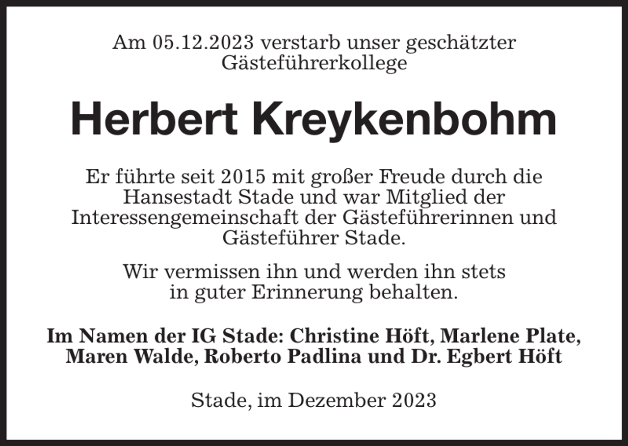 <p>Am 05.12.2023 verstarb unser geschätzter<br />Gästeführerkollege<br />Herbert Kreykenbohm<br />Er führte seit 2015 mit großer Freude durch die<br />Hansestadt Stade und war Mitglied der<br />Interessengemeinschaft der Gästeführerinnen und<br />Gästeführer Stade.<br />Wir vermissen ihn und werden ihn stets<br />in guter Erinnerung behalten.<br />Im Namen der IG Stade: Christine Höft, Marlene Plate,<br />Maren Walde, Roberto Padlina und Dr. Egbert Höft<br />Stade, im Dezember 2023</p>