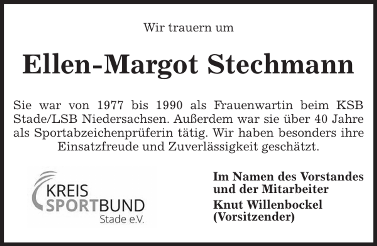 <p>Wir trauern um<br />Ellen-Margot Stechmann<br />Sie war von 1977 bis 1990 als Frauenwartin beim KSB<br />Stade/LSB Niedersachsen. Außerdem war sie über 40 Jahre<br />als Sportabzeichenprüferin tätig. Wir haben besonders ihre<br />Einsatzfreude und Zuverlässigkeit geschätzt.<br />Im Namen des Vorstandes<br />und der Mitarbeiter<br />Knut Willenbockel<br />(Vorsitzender)</p>