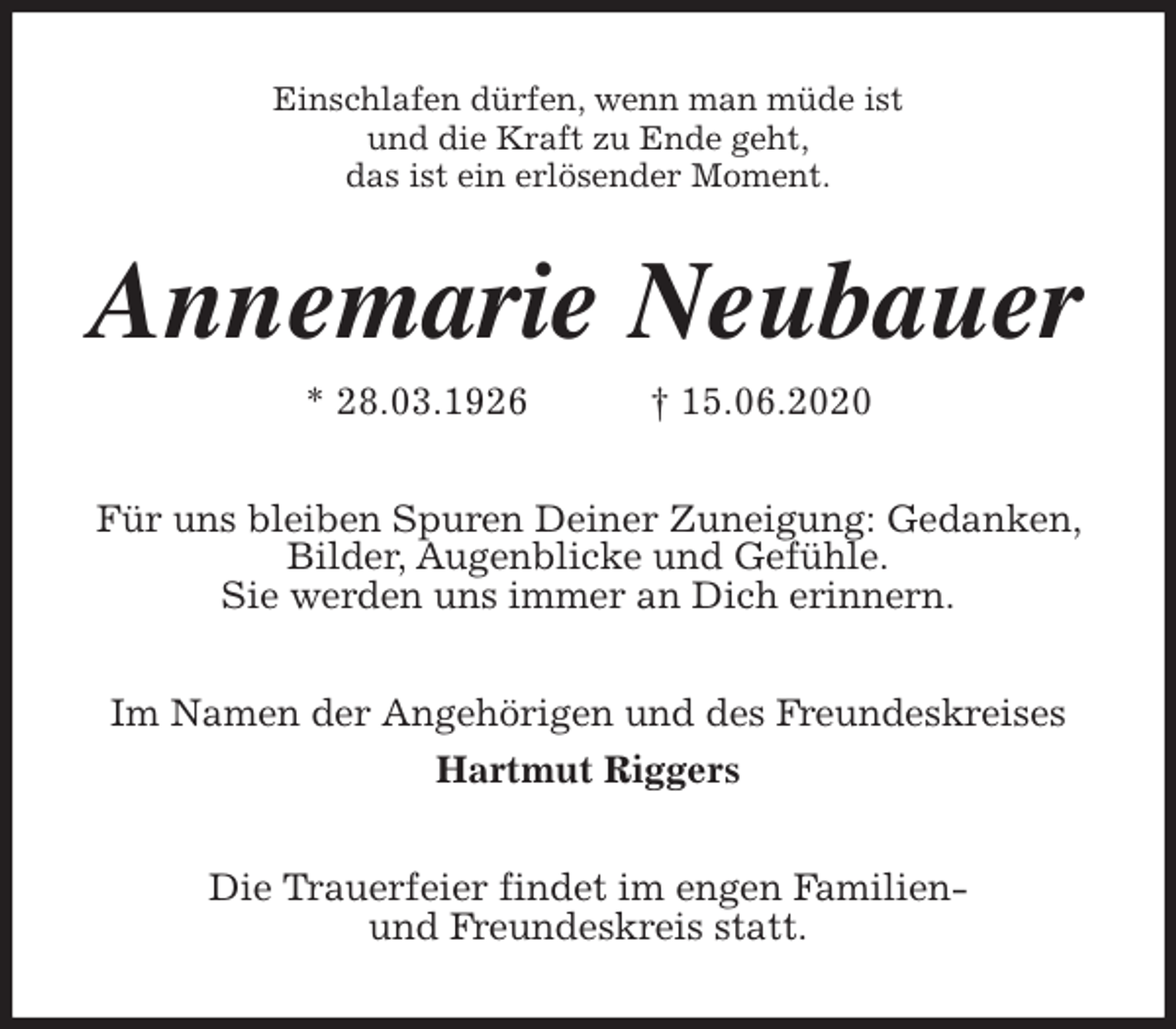 <p>Einschlafen dürfen, wenn man müde ist<br />und die Kraft zu Ende geht,<br />das ist ein erlösender Moment.<br />Annemarie Neubauer<br />* 28.03.1926 † 15.06.2020<br />Für uns bleiben Spuren Deiner Zuneigung: Gedanken, Bilder, Augenblicke und Gefühle.<br />Sie werden uns immer an Dich erinnern.<br />Im Namen der Angehörigen und des Freundeskreises<br />Hartmut Riggers<br />Die Trauerfeier findet im engen Familien-<br />und Freundeskreis statt.</p>