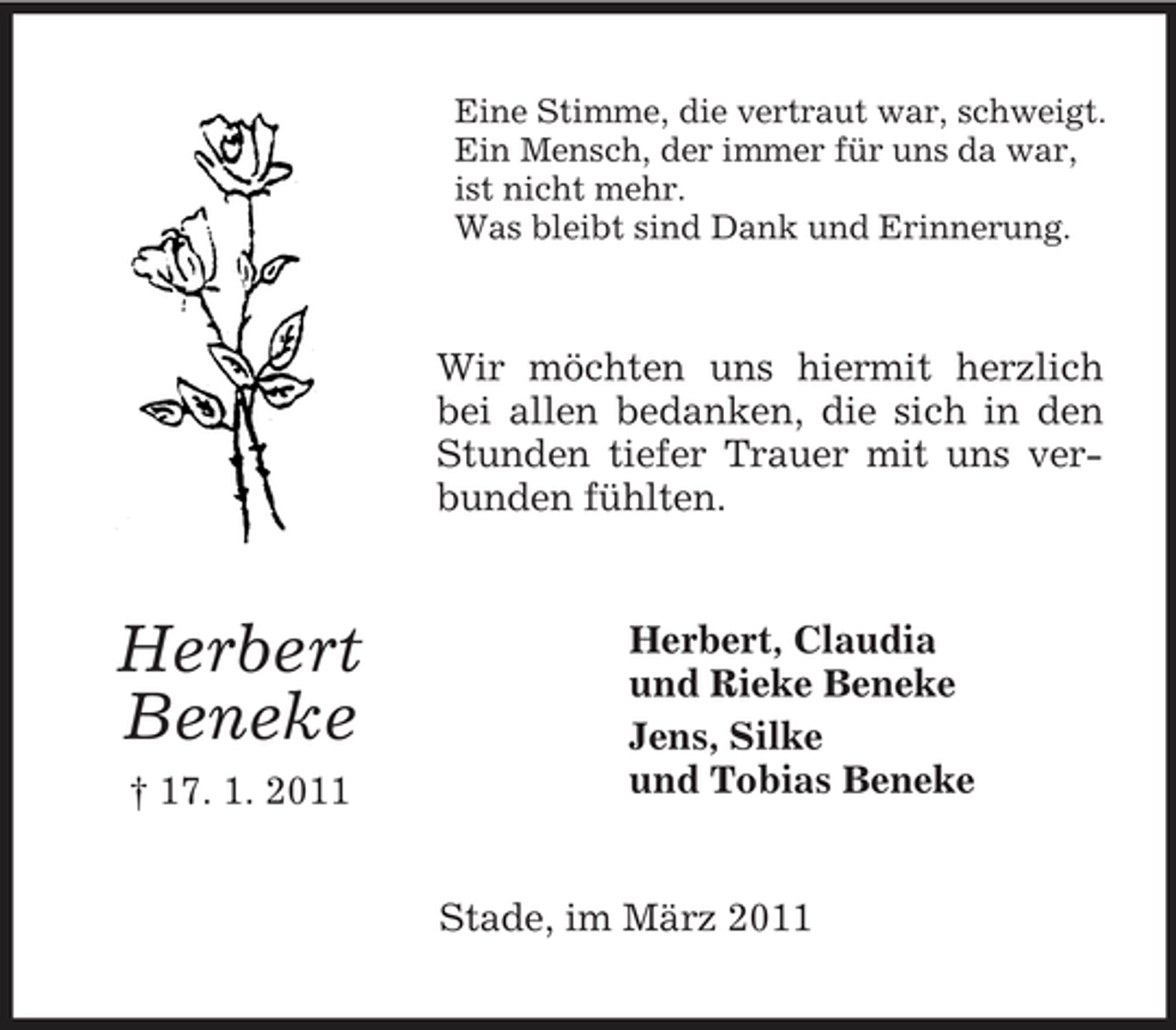 <p>Eine Stimme, die vertraut war, schweigt. Ein Mensch, der immer für uns da war, ist nicht mehr. Was bleibt sind Dank und Erinnerung.</p><p>Wir möchten uns hiermit herzlich bei allen bedanken, die sich in den Stunden tiefer Trauer mit uns verbunden fühlten.</p><p>Herbert Beneke<br />† 17. 1. 2011</p><p>Herbert, Claudia und Rieke Beneke Jens, Silke und Tobias Beneke</p><p>Stade, im März 2011</p>