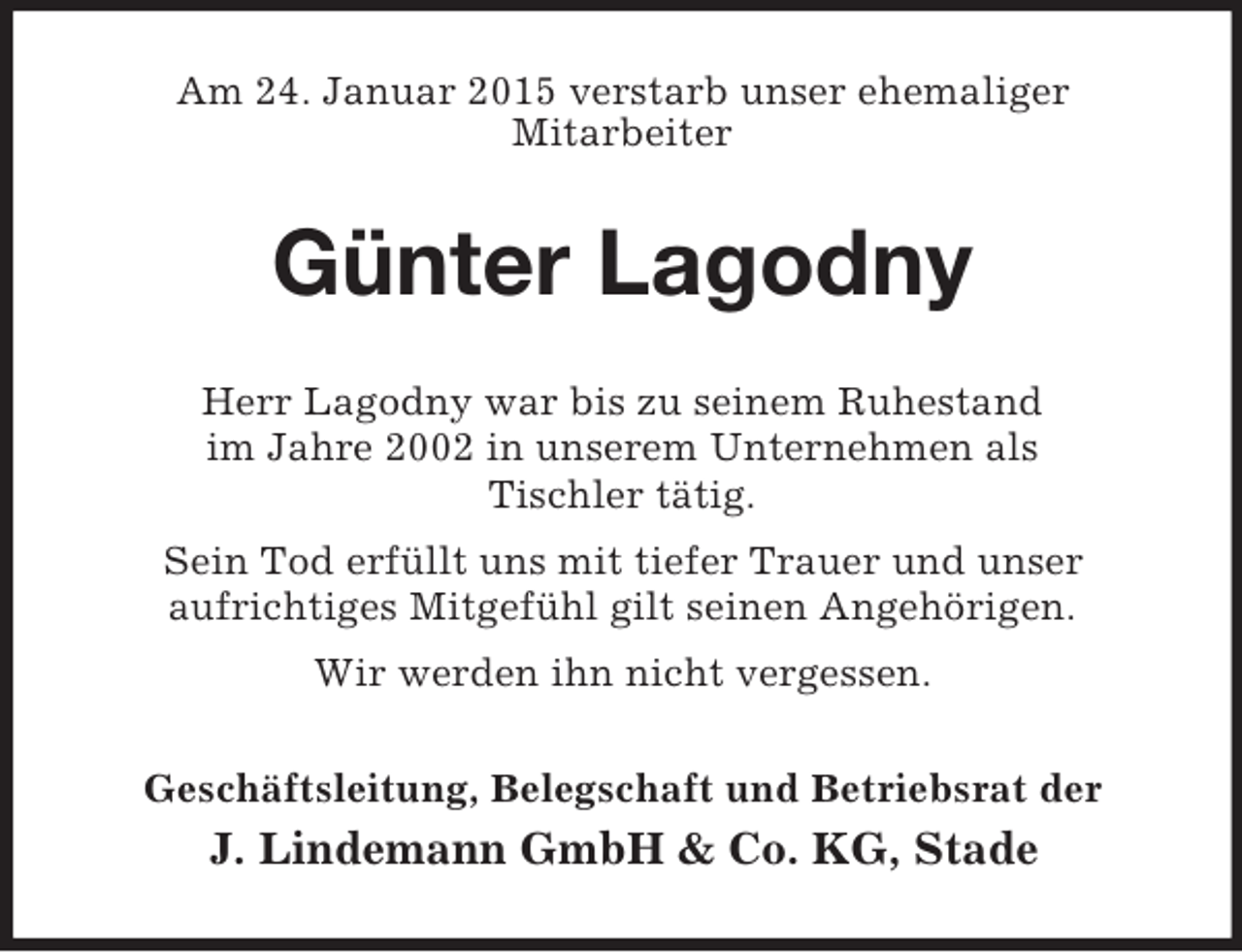 <p>Am 24. Januar 2015 verstarb unser ehemaliger<br />Mitarbeiter<br />Günter Lagodny<br />Herr Lagodny war bis zu seinem Ruhestand<br />im Jahre 2002 in unserem Unternehmen als<br />Tischler tätig.<br />Sein Tod erfüllt uns mit tiefer Trauer und unser<br />aufrichtiges Mitgefühl gilt seinen Angehörigen.<br />Wir werden ihn nicht vergessen.<br />Geschäftsleitung, Belegschaft und Betriebsrat der<br />J. Lindemann GmbH</p>