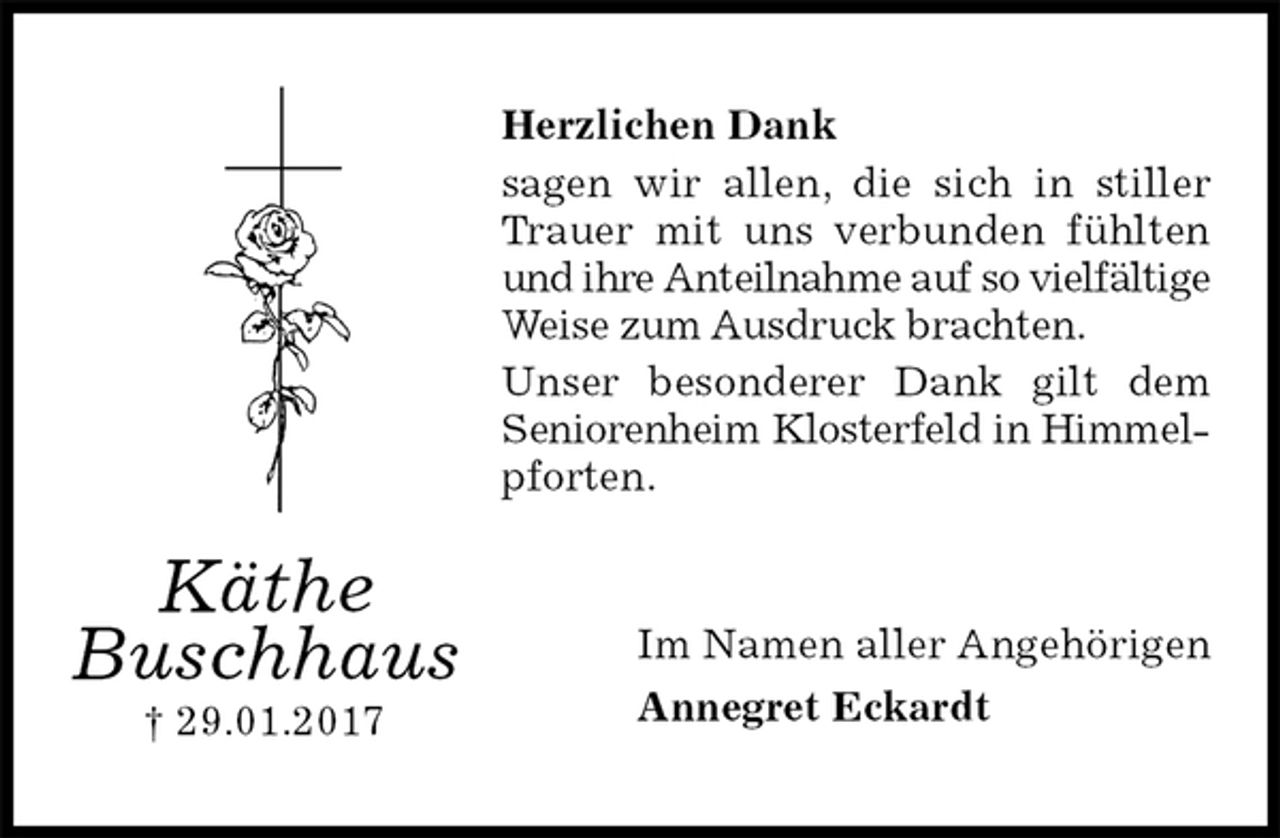 <p>Herzlichen Dank<br />sagen wir allen, die sich in stiller Trauer mit uns verbunden fühlten und ihre Anteilnahme auf so vielfältige Weise zum Ausdruck brachten.<br />Unser besonderer Dank gilt dem Seniorenheim Klosterfeld in Himmelpforten.<br />Im Namen aller Angehörigen<br />Annegret Eckardt<br />Käthe Buschhaus<br />† 29.01.2017</p>