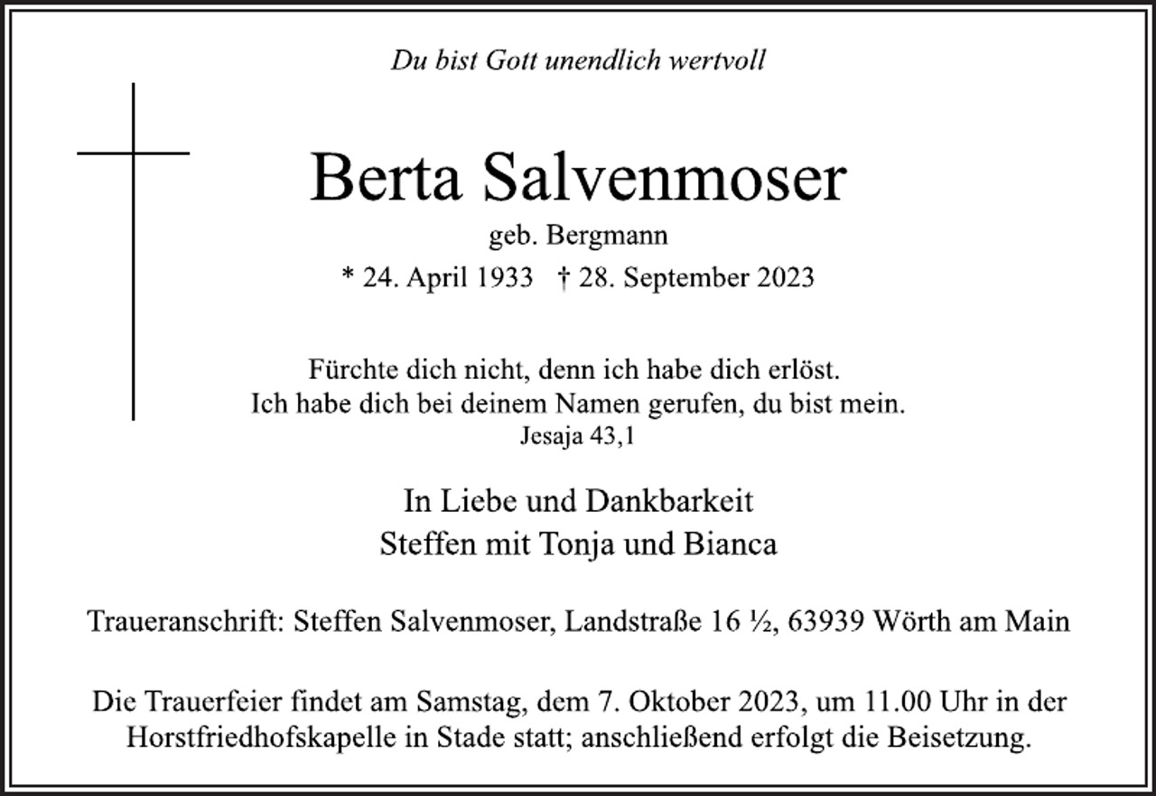 <p>Du bist Gott unendlich wertvoll<br />Berta Salvenmoser<br />geb. Bergmann<br />* 24. April 1933 † 28. September 2023<br />Fürchte dich nicht, denn ich habe dich erlöst.<br />Ich habe dich bei deinem Namen gerufen, du bist mein.<br />Jesaja 43,1<br />In Liebe und Dankbarkeit<br />Steffen mit Tonja und Bianca<br />Traueranschrift: Steffen Salvenmoser, Landstraße 16 ½, 63939 Wörth am Main<br />Die Trauerfeier findet am Samstag, dem 7. Oktober 2023, um 11.00 Uhr in der Horstfriedhofskapelle in Stade statt; anschließend erfolgt die Beisetzung.</p>