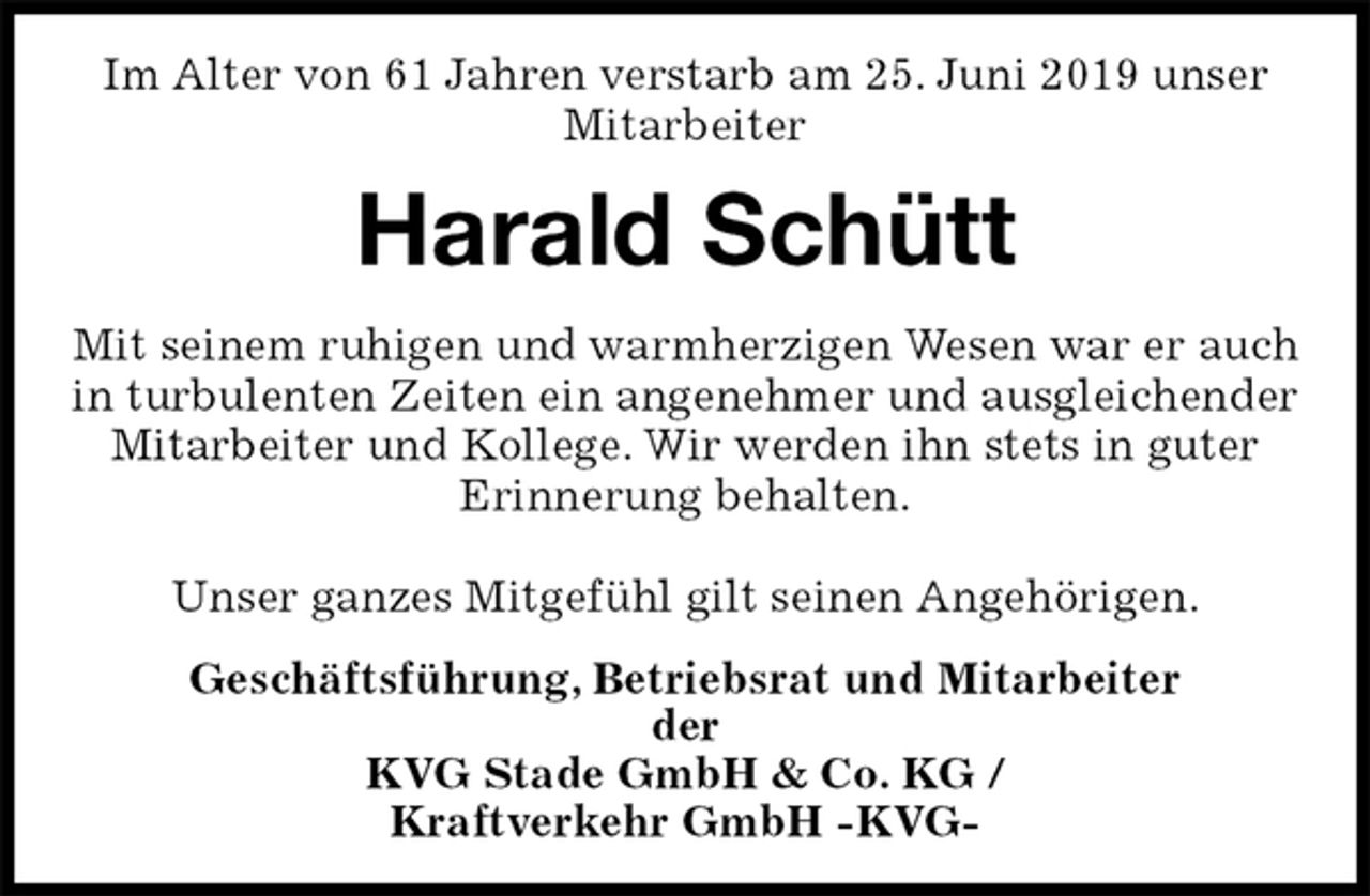 <p>Im Alter von 61 Jahren verstarb am 25. Juni 2019 unser Mitarbeiter<br />Harald Schütt<br />Mit seinem ruhigen und warmherzigen Wesen war er auch in turbulenten Zeiten ein angenehmer und ausgleichender Mitarbeiter und Kollege. Wir werden ihn stets in guter<br />Erinnerung behalten.</p><p>Unser ganzes Mitgefühl gilt seinen Angehörigen.<br />Geschäftsführung, Betriebsrat und Mitarbeiter<br />der<br />KVG Stade GmbH &amp; Co. KG /<br />Kraftverkehr GmbH -KVG-</p>