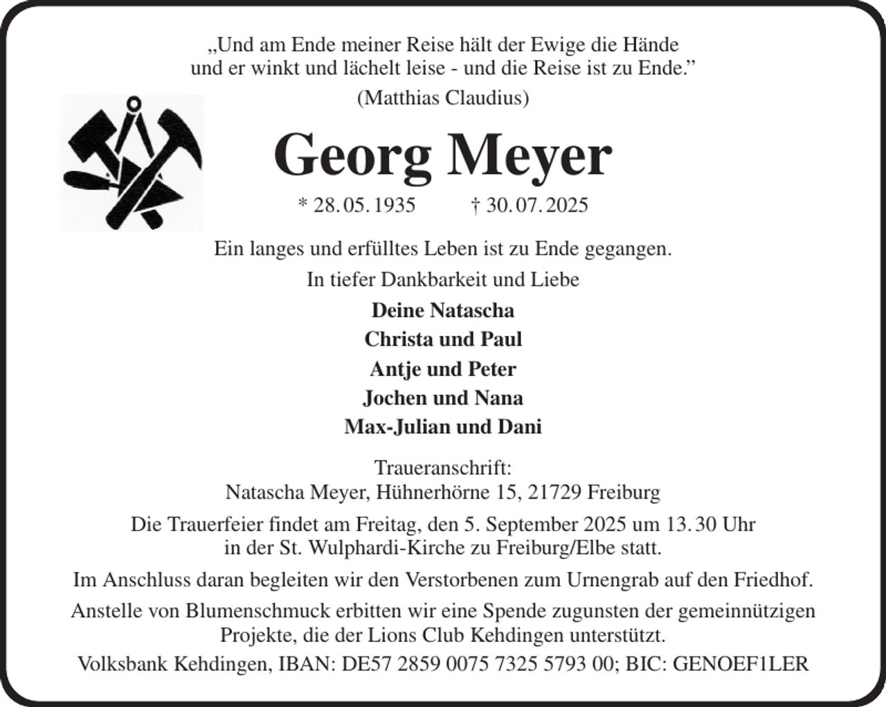 <p>„Und am Ende meiner Reise hält der Ewige die Hände<br />und er winkt und lächelt leise - und die Reise ist zu Ende.”<br />(Matthias Claudius)<br />Georg Meyer<br />* 28. 05. 1935 † 30. 07. 2025<br />Ein langes und erfülltes Leben ist zu Ende gegangen.<br />In tiefer Dankbarkeit und Liebe<br />Deine Natascha<br />Christa und Paul<br />Antje und Peter<br />Jochen und Nana<br />Max-Julian und Dani<br />Traueranschrift:<br />Natascha Meyer, Hühnerhörne 15, 21729 Freiburg<br />Die Trauerfeier findet am Freitag, den 5. September 2025 um 13. 30 Uhr<br />in der St. Wulphardi-Kirche zu Freiburg/Elbe statt.<br />Im Anschluss daran begleiten wir den Verstorbenen zum Urnengrab auf den Friedhof.<br />Anstelle von Blumenschmuck erbitten wir eine Spende zugunsten der gemeinnützigen Projekte, die der Lions Club Kehdingen unterstützt.<br />Volksbank Kehdingen, IBAN: DE57 2859 0075 7325 5793 00; BIC: GENOEF1LER</p>