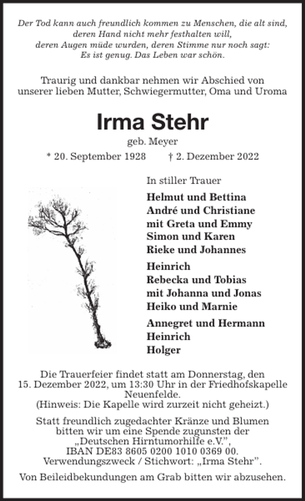 <p>Der Tod kann auch freundlich kommen zu Menschen, die alt sind,<br />deren Hand nicht mehr festhalten will,<br />deren Augen müde wurden, deren Stimme nur noch sagt:<br />Es ist genug. Das Leben war schön.<br />Traurig und dankbar nehmen wir Abschied von<br />unserer lieben Mutter, Schwiegermutter, Oma und Uroma<br />Irma Stehr<br />geb. Meyer<br />* 20. September 1928 † 2. Dezember 2022<br />In stiller Trauer<br />Helmut und Bettina<br />André und Christiane<br />mit Greta und Emmy<br />Simon und Karen<br />Rieke und Johannes<br />Heinrich<br />Rebecka und Tobias<br />mit Johanna und Jonas<br />Heiko und Marnie<br />Annegret und Hermann<br />Heinrich<br />Holger<br />Die Trauerfeier findet statt am Donnerstag, den<br />15. Dezember 2022, um 13:30 Uhr in der Friedhofskapelle Neuenfelde.<br />(Hinweis: Die Kapelle wird zurzeit nicht geheizt.)<br />Statt freundlich zugedachter Kränze und Blumen<br />bitten wir um eine Spende zugunsten der<br />„Deutschen Hirntumorhilfe e.V.”,<br />IBAN DE83 8605 0200 1010 0369 00.<br />Verwendungszweck / Stichwort: „Irma Stehr”.<br />Von Beileidbekundungen am Grab bitten wir abzusehen.</p>