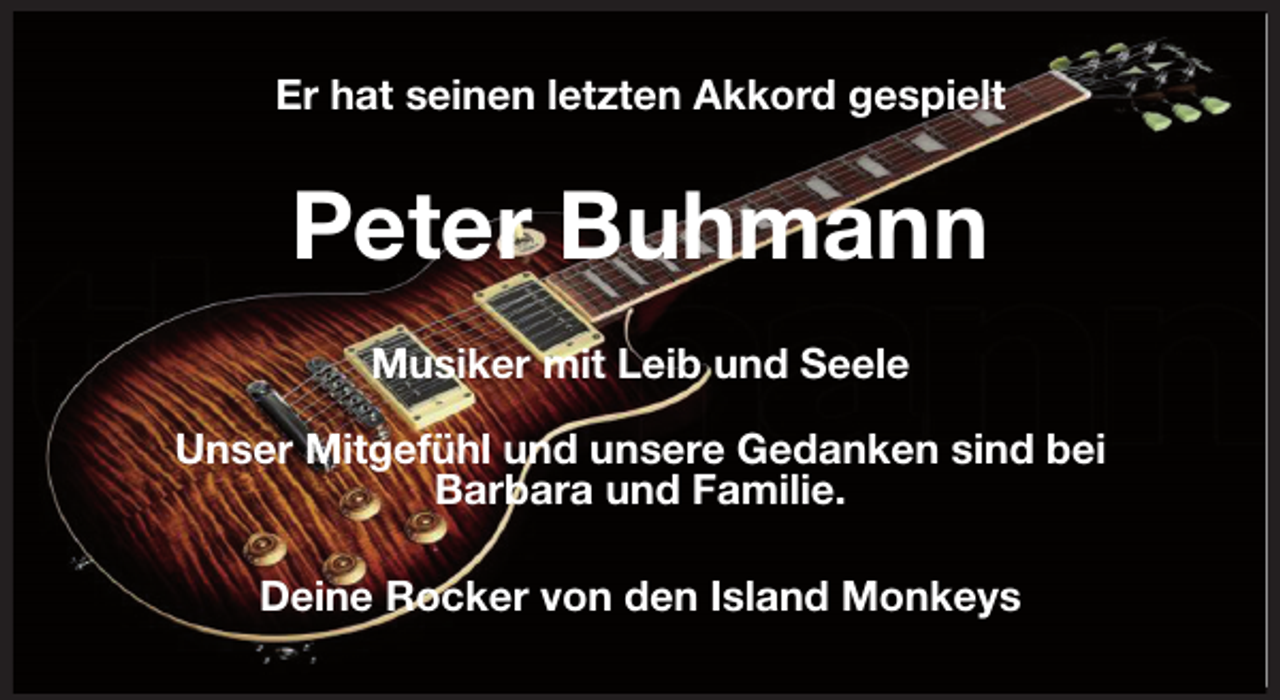 <p>Er hat seinen letzten Akkord gespielt<br />Peter Buhmann<br />Musiker mit Leib und Seele</p>
<p>Unser Mitgefühl und unsere Gedanken sind bei<br />Barbara und Familie.<br />Deine Rocker von den Island Monkeys</p>