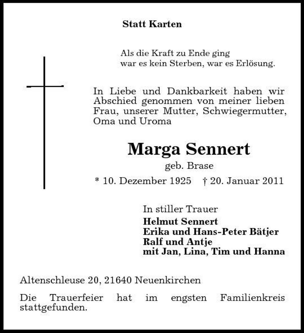 <p>Statt Karten<br />Als die Kraft zu Ende ging war es kein Sterben, war es Erlösung.</p><p>In Liebe und Dankbarkeit haben wir Abschied genommen von meiner lieben Frau, unserer Mutter, Schwiegermutter, Oma und Uroma</p><p>Marga Sennert<br />geb. Brase * 10. Dezember 1925 † 20. Januar 2011 In stiller Trauer Helmut Sennert Erika und Hans-Peter Bätjer Ralf und Antje mit Jan, Lina, Tim und Hanna Altenschleuse 20, 21640 Neuenkirchen Die Trauerfeier stattgefunden. hat im engsten Familienkreis</p>