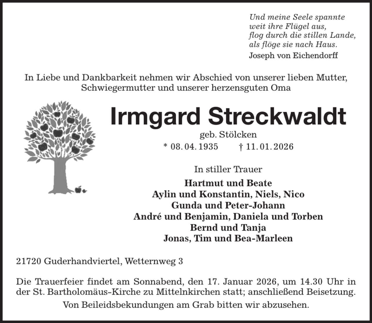 <p>Und meine Seele spannte<br />weit ihre Flügel aus,<br />flog durch die stillen Lande,<br />als flöge sie nach Haus.<br />Joseph von Eichendorff<br />In Liebe und Dankbarkeit nehmen wir Abschied von unserer lieben Mutter,<br />Schwiegermutter und unserer herzensguten Oma<br />Irmgard Streckwaldt<br />geb. Stölcken<br />* 08. 04. 1935 † 11. 01. 2026<br />In stiller Trauer<br />Hartmut und Beate<br />Aylin und Konstantin, Niels, Nico<br />Gunda und Peter-Johann<br />André und Benjamin, Daniela und Torben<br />Bernd und Tanja<br />Jonas, Tim und Bea-Marleen<br />21720 Guderhandviertel, Wetternweg 3</p><p>Die Trauerfeier findet am Sonnabend, den 17. Januar 2026, um 14.30 Uhr in der St. Bartholomäus-Kirche zu Mittelnkirchen statt; anschließend Beisetzung.<br />Von Beileidsbekundungen am Grab bitten wir abzusehen.</p>