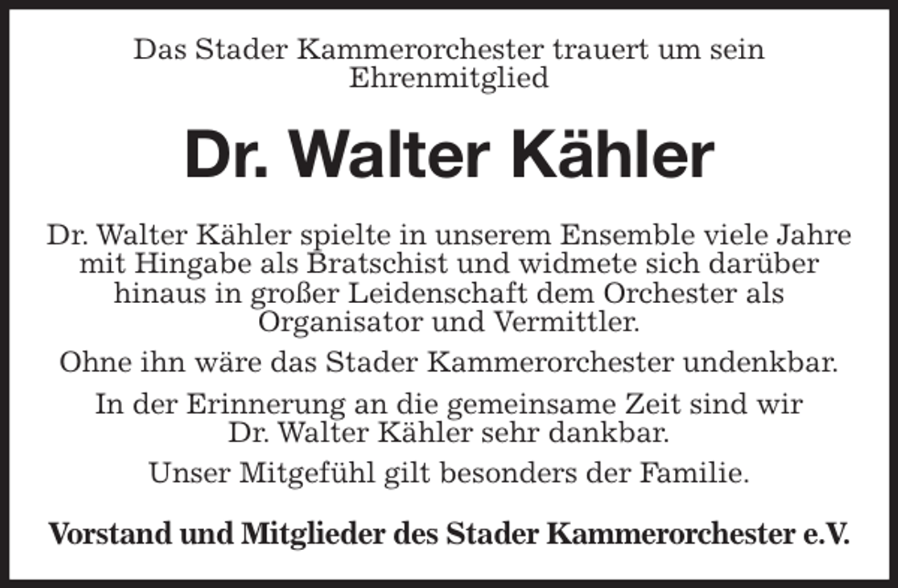 <p>Das Stader Kammerorchester trauert um sein<br />Ehrenmitglied<br />Dr. Walter Kähler<br />Dr. Walter Kähler spielte in unserem Ensemble viele Jahre mit Hingabe als Bratschist und widmete sich darüber<br />hinaus in großer Leidenschaft dem Orchester als<br />Organisator und Vermittler.<br />Ohne ihn wäre das Stader Kammerorchester undenkbar.<br />In der Erinnerung an die gemeinsame Zeit sind wir<br />Dr. Walter Kähler sehr dankbar.<br />Unser Mitgefühl gilt besonders der Familie.<br />Vorstand und Mitglieder des Stader Kammerorchester e.V.</p>