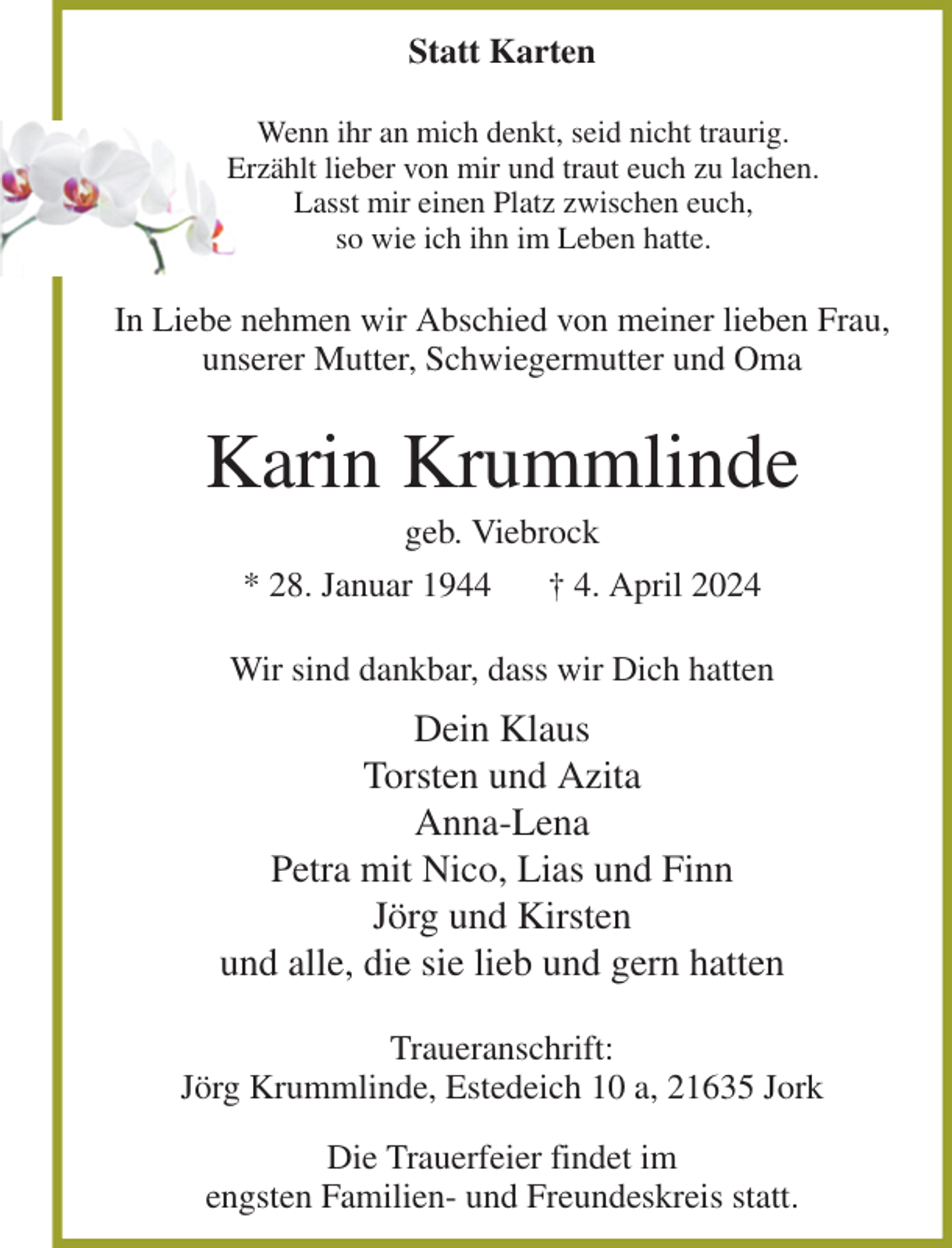 <p>Statt Karten<br />Wenn ihr an mich denkt, seid nicht traurig.<br />Erzählt lieber von mir und traut euch zu lachen.<br />Lasst mir einen Platz zwischen euch,<br />so wie ich ihn im Leben hatte.<br />In Liebe nehmen wir Abschied von meiner lieben Frau, unserer Mutter, Schwiegermutter und Oma<br />Karin Krummlinde<br />geb. Viebrock<br />* 28. Januar 1944 † 4. April 2024<br />Wir sind dankbar, dass wir Dich hatten<br />Dein Klaus<br />Torsten und Azita<br />Anna-Lena<br />Petra mit Nico, Lias und Finn<br />Jörg und Kirsten<br />und alle, die sie lieb und gern hatten<br />Traueranschrift:<br />Jörg Krummlinde, Estedeich 10 a, 21635 Jork<br />Die Trauerfeier findet im<br />engsten Familien- und Freundeskreis statt.</p>