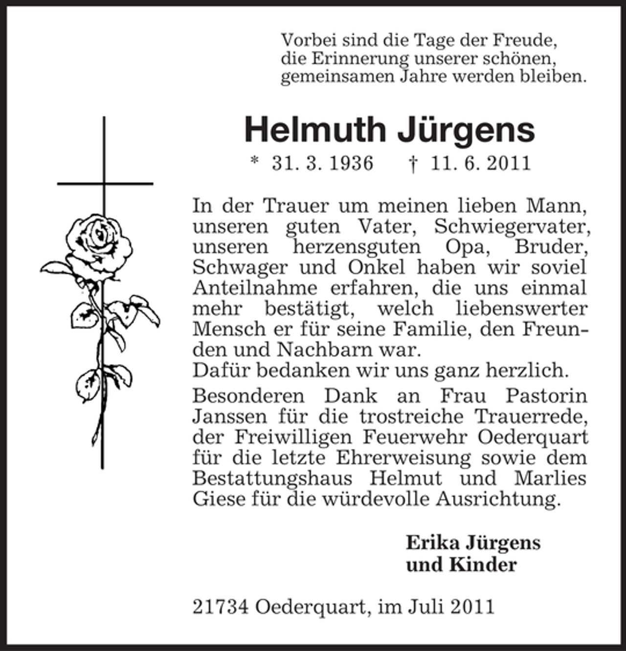<p>Vorbei sind die Tage der Freude,<br />die Erinnerung unserer schönen,<br />gemeinsamen Jahre werden bleiben.</p><p>Helmuth Jürgens<br />* 31. 3. 1936</p><p>† 11. 6. 2011</p><p>In der Trauer um meinen lieben Mann,<br />unseren guten Vater, Schwiegervater,<br />unseren herzensguten Opa, Bruder,<br />Schwager und Onkel haben wir soviel<br />Anteilnahme erfahren, die uns einmal<br />mehr bestätigt, welch liebenswerter<br />Mensch er für seine Familie, den Freunden und Nachbarn war.<br />Dafür bedanken wir uns ganz herzlich.<br />Besonderen Dank an Frau Pastorin<br />Janssen für die trostreiche Trauerrede,<br />der Freiwilligen Feuerwehr Oederquart<br />für die letzte Ehrerweisung sowie dem<br />Bestattungshaus Helmut und Marlies<br />Giese für die würdevolle Ausrichtung.<br />Erika Jürgens<br />und Kinder<br />21734 Oederquart, im Juli 2011</p>