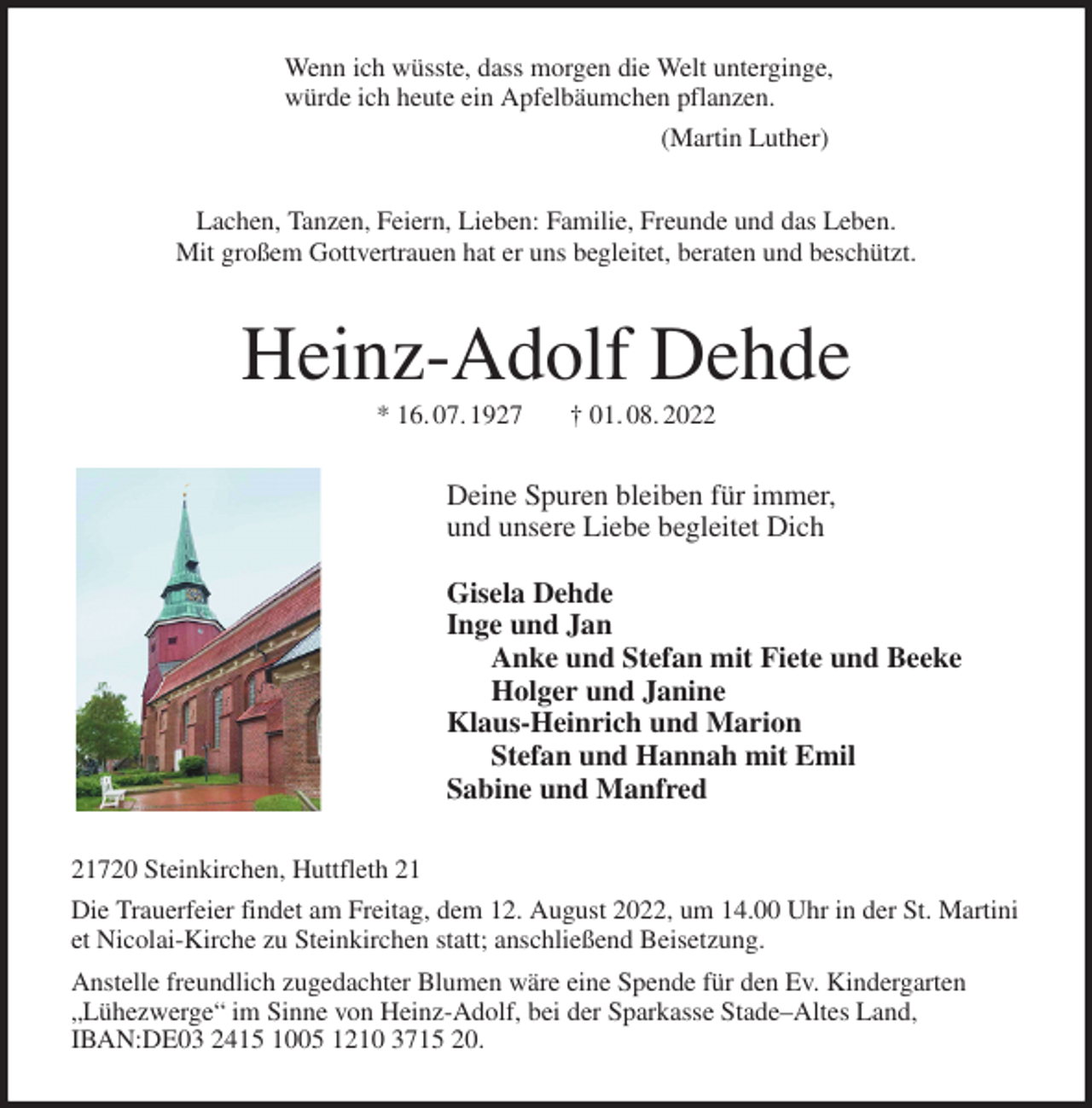 <p>Wenn ich wüsste, dass morgen die Welt unterginge,<br />würde ich heute ein Apfelbäumchen pflanzen.<br />(Martin Luther)<br />Lachen, Tanzen, Feiern, Lieben: Familie, Freunde und das Leben.<br />Mit großem Gottvertrauen hat er uns begleitet, beraten und beschützt.<br />Heinz-Adolf Dehde<br />* 16. 07. 1927 † 01. 08. 2022<br />Deine Spuren bleiben für immer,<br />und unsere Liebe begleitet Dich</p><p>Gisela Dehde<br />Inge und Jan<br />Anke und Stefan mit Fiete und Beeke<br />Holger und Janine<br />Klaus-Heinrich und Marion<br />Stefan und Hannah mit Emil<br />Sabine und Manfred<br />21720 Steinkirchen, Huttfleth 21<br />Die Trauerfeier findet am Freitag, dem 12. August 2022, um 14.00 Uhr in der St. Martini et Nicolai-Kirche zu Steinkirchen statt; anschließend Beisetzung.<br />Anstelle freundlich zugedachter Blumen wäre eine Spende für den Ev. Kindergarten „Lühezwerge“ im Sinne von Heinz-Adolf, bei der Sparkasse Stade-Altes Land, IBAN:DE03 2415 1005 1210 3715 20.</p>