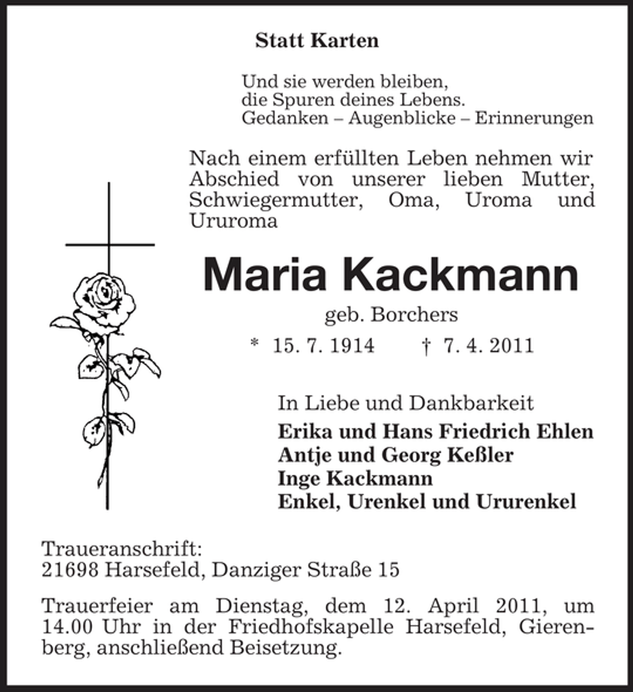 <p>Statt Karten<br />Und sie werden bleiben, die Spuren deines Lebens. Gedanken – Augenblicke – Erinnerungen</p><p>Nach einem erfüllten Leben nehmen wir Abschied von unserer lieben Mutter, Schwiegermutter, Oma, Uroma und Ururoma</p><p>Maria Kackmann<br />geb. Borchers * 15. 7. 1914 † 7. 4. 2011 In Liebe und Dankbarkeit Erika und Hans Friedrich Ehlen Antje und Georg Keßler Inge Kackmann Enkel, Urenkel und Ururenkel Traueranschrift: 21698 Harsefeld, Danziger Straße 15 Trauerfeier am Dienstag, dem 12. April 2011, um 14.00 Uhr in der Friedhofskapelle Harsefeld, Gierenberg, anschließend Beisetzung.</p>