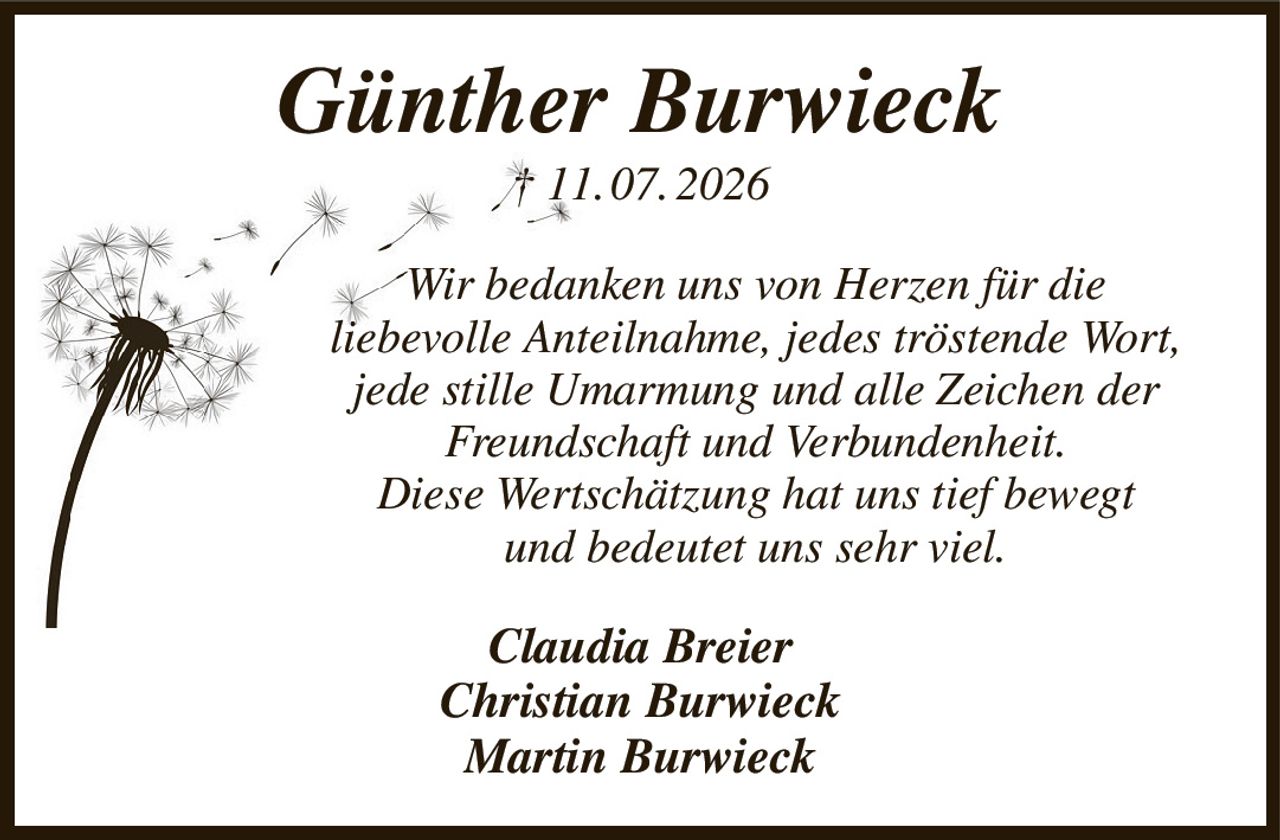 Günther Burwieck
† 11. 07. 2026
Wir bedanken uns von Herzen für die
liebevolle Anteilnahme, jedes tröstende Wort,
jede stille Umarmung und alle Zeichen der Freundschaft und Verbundenheit.
Diese Wertschätzung hat uns tief bewegt
und bedeutet uns sehr viel.
Claudia Breier
Christian Burwieck
Martin Burwieck
