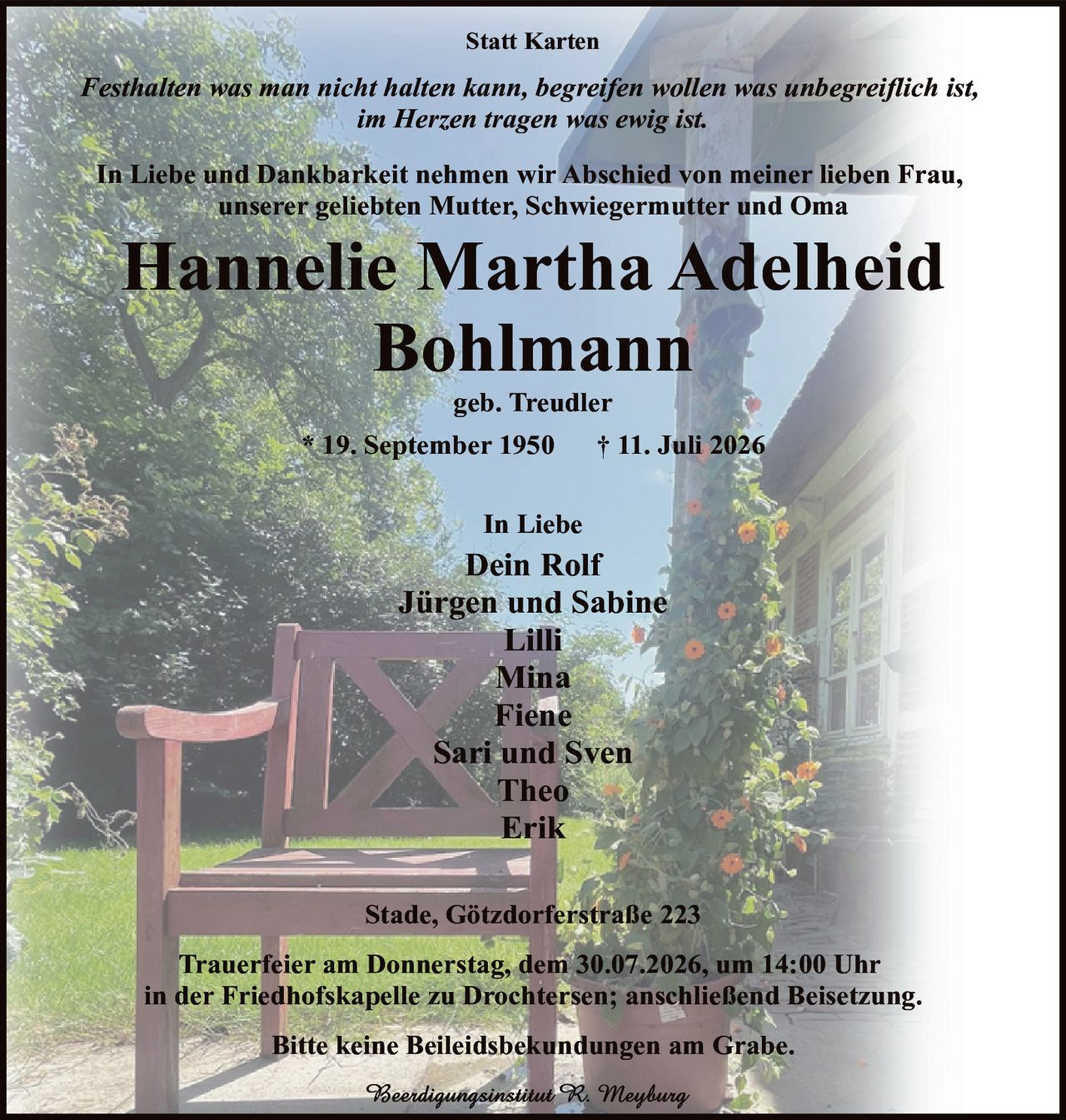 <p><i>Statt Karten</i></p>

<p><i>Festhalten was man nicht halten kann, begreifen wollen was unbegreiflich ist,<br>im Herzen tragen was ewig ist.</i></p>

<p>In Liebe und Dankbarkeit nehmen wir Abschied von meiner lieben Frau,<br>unserer geliebten Mutter, Schwiegermutter und Oma</p>

<p><strong>Hannelie Martha Adelheid<br>Bohlmann</strong></p>

<p>geb. Treudler</p>

<p>* 19. September 1950 † 11. Juli 2026</p>

<p>In Liebe<br>Dein Rolf<br>Jürgen und Sabine<br>Lilli<br>Mina<br>Fiene<br>Sari und Sven<br>Theo<br>Erik</p>

<p>Stade, Götzdorferstraße 223</p>

<p>Trauerfeier am Donnerstag, dem 30.07.2026, um 14:00 Uhr<br>in der Friedhofskapelle zu Drochtersen; anschließend Beisetzung.</p>

<p>Bitte keine Beileidsbekundungen am Grabe.</p>