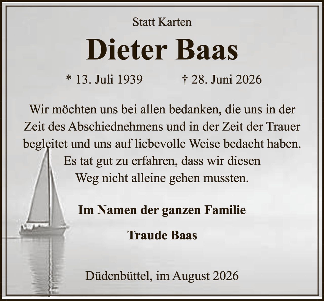 <p><strong>Statt Karten</strong></p>

<p><strong>Dieter Baas</strong></p>

<p>* 13. Juli 1939          † 28. Juni 2026</p>

<p>Wir möchten uns bei allen bedanken, die uns in der Zeit des Abschiednehmen und in der Zeit der Trauer begleidet und uns auf liebevolle Weise bedacht haben. Es tat gut zu erfahren, dass wir diesen Weg nicht alleine gehen mussten.</p>

<p><strong>Im Namen der ganzen Familie</strong></p>

<p><strong>Traude Baas</strong></p>

<p>Dügendüttel, im August 2026</p>