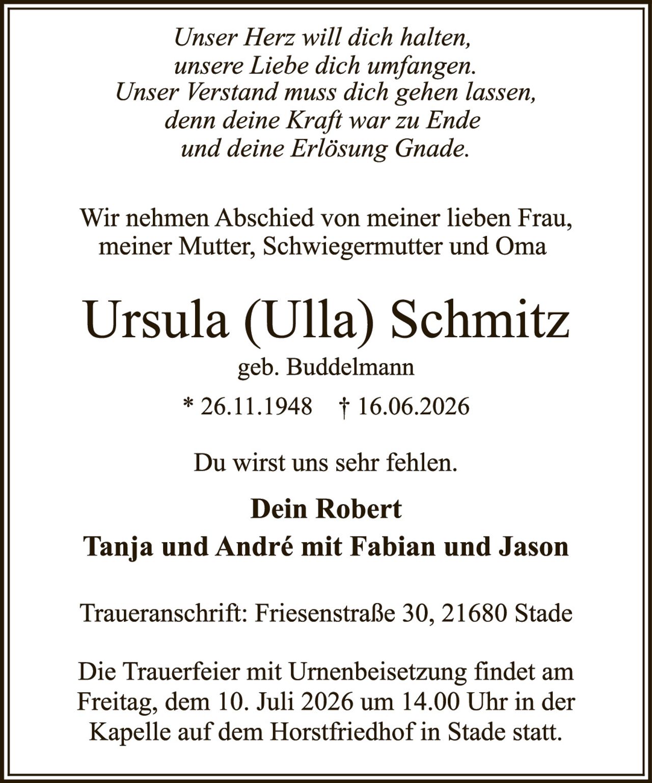 <p><i>Unser Herz will dich halten, unsere Liebe dich umfangen. Unser Verstand muss dich gehen lassen, denn deine Kraft war zu Ende und deine Erlösung Gnade.</i></p>

<p>Wir nehmen Abschied von meiner lieben Frau, meiner Mutter, Schwiegermutter und Oma</p>

<p><strong>Ursula (Ulla) Schmitz</strong><br/>geb. Buddelmann<br/>* 26.11.1948 † 16.06.2026</p>

<p>Du wirst uns sehr fehlen.</p>

<p><strong>Dein Robert<br/>Tanja und André mit Fabian und Jason</strong></p>

<p>Traueranschrift: Friesenstraße 30, 21680 Stade</p>

<p>Die Trauerfeier mit Urnenbeisetzung findet am Freitag, dem 10. Juli 2026 um 14.00 Uhr in der Kapelle auf dem Horstfriedhof in Stade statt.</p>