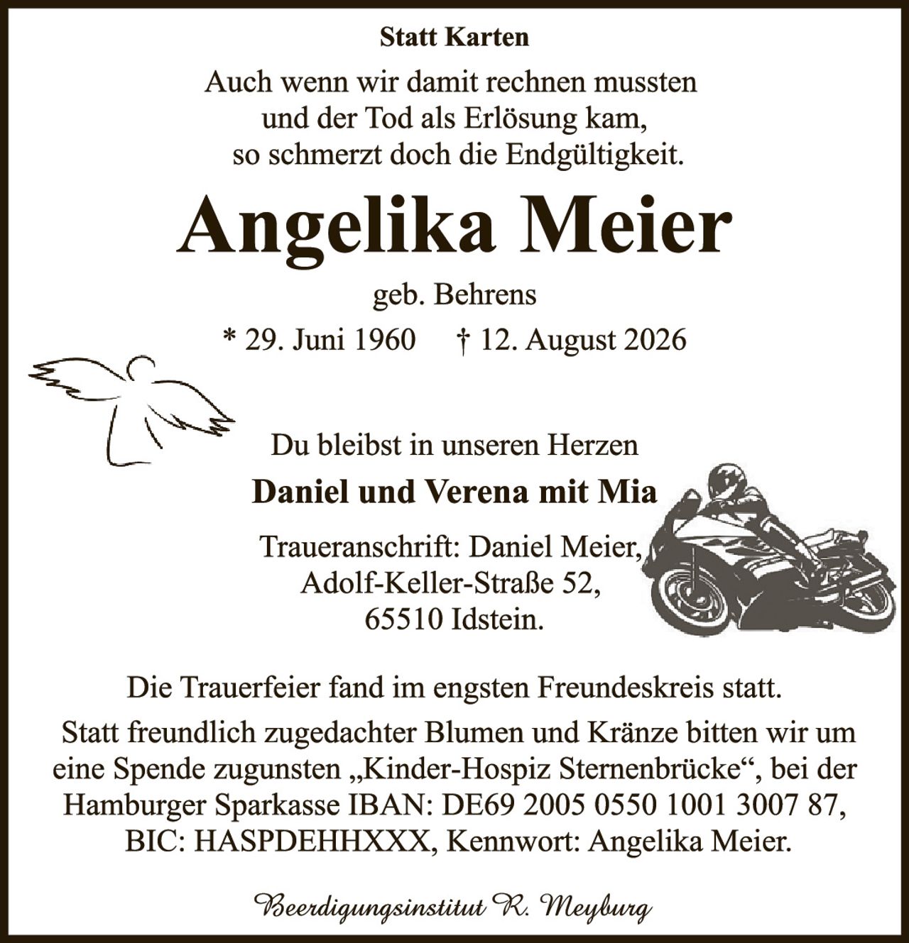 <p><strong>Statt Karten</strong></p>

<p>Auch wenn wir damit rechnen mussten<br/>und der Tod als Erlösung kam,<br/>so schmerzt doch die Endgültigkeit.</p>

<p><strong>Angelika Meier</strong><br/>geb. Behrens<br/>* 29. Juni 1960     † 12. August 2026</p>

<p>Du bleibst in unseren Herzen<br/><strong>Daniel und Verena mit Mia</strong></p>

<p>Traueranschrift: Daniel Meier,<br/>Adolf-Keller-Straße 52,<br/>65510 Idstein.</p>

<p>Die Trauerfeier fand im engsten Freundeskreis statt. Statt freundlich zugedachter Blumen und Kränze bitten wir um eine Spende zugunsten „Kinder-Hospiz Sternenbrücke", bei der Hamburger Sparkasse IBAN: DE69 2005 0550 1001 3007 87, BIC: HASPDEHXXX, Kennwort: Angelika Meier.</p>

<p><i>Beeerdigungsinstitut R. Meyburg</i></p>