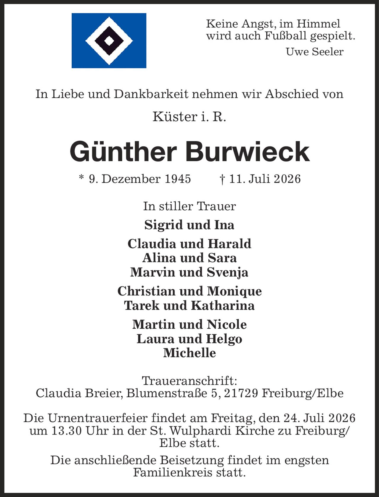 Keine Angst, im Himmel
wird auch Fußball gespielt.
Uwe Seeler 
In Liebe und Dankbarkeit nehmen wir Abschied von
Küster i. R.
Günther Burwieck
* 9. Dezember 1945  † 11. Juli 2026
In stiller Trauer
Sigrid und Ina
Claudia und Harald
Alina und Sara
Marvin und Svenja
Christian und Monique
Tarek und Katharina
Martin und Nicole
Laura und Helgo
Michelle
Traueranschrift:
Claudia Breier, Blumenstraße 5, 21729 Freiburg/Elbe

Die Urnentrauerfeier findet am Freitag, den 24. Juli 2026 um 13.30 Uhr in der St. Wulphardi Kirche zu Freiburg/
Elbe statt.
Die anschließende Beisetzung findet im engsten
Familienkreis statt.