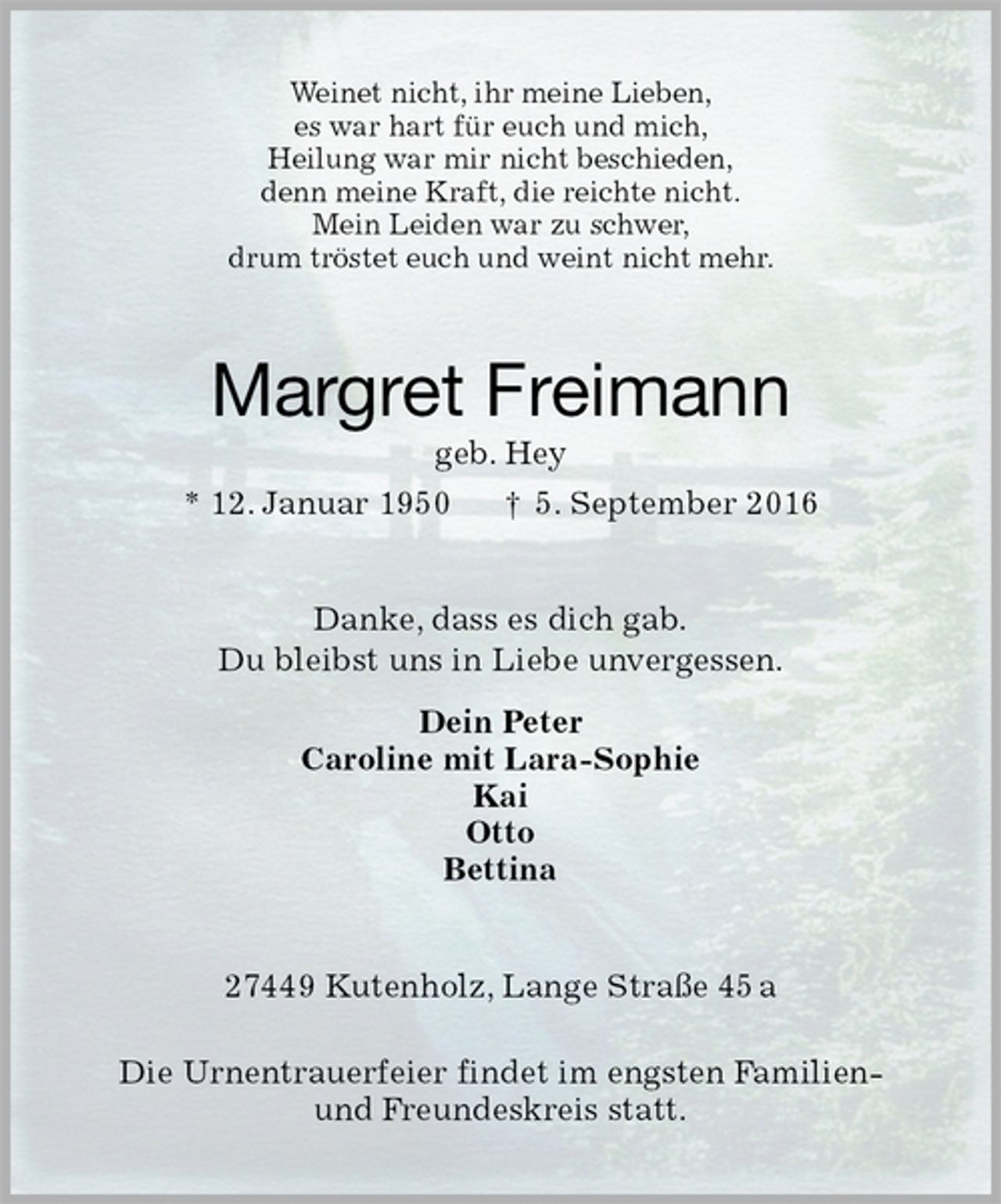 <p>Weinet nicht, ihr meine Lieben,<br />es war hart für euch und mich,<br />Heilung war mir nicht beschieden,<br />denn meine Kraft, die reichte nicht.<br />Mein Leiden war zu schwer,<br />drum tröstet euch und weint nicht mehr.<br />Margret Freimann<br />geb. Hey<br />* 12. Januar 1950 † 5. September 2016<br />Danke, dass es dich gab.<br />Du bleibst uns in Liebe unvergessen.<br />Dein Peter<br />Caroline mit Lara-Sophie<br />Kai<br />Otto<br />Bettina<br />27449 Kutenholz, Lange Straße 45 a</p><p>Die Urnentrauerfeier findet im engsten Familien-<br />und Freundeskreis statt.</p>