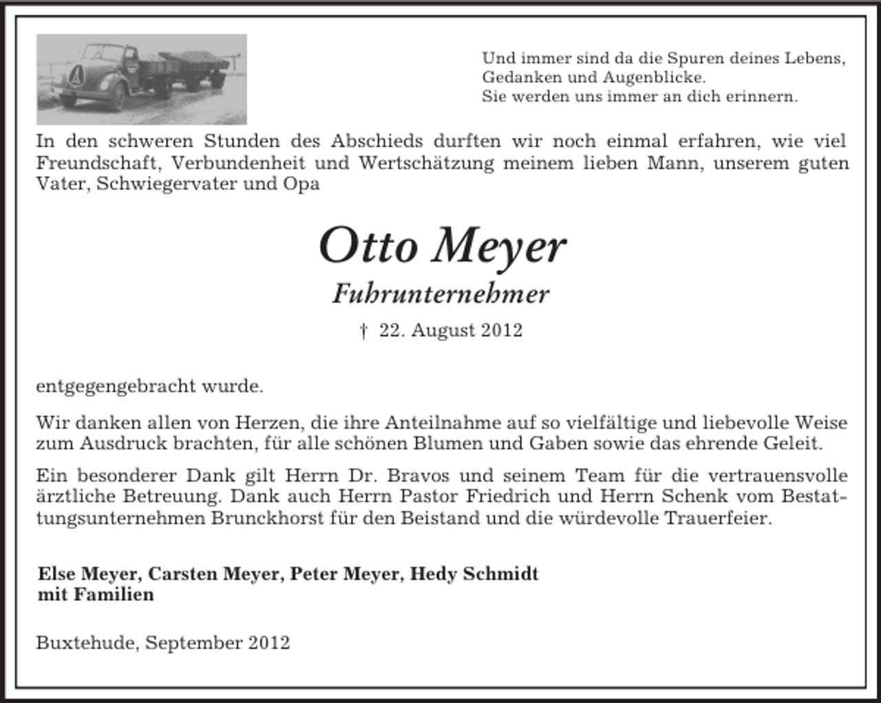 <p>Und immer sind da die Spuren deines Lebens,<br />Gedanken und Augenblicke.<br />Sie werden uns immer an dich erinnern.<br />In den schweren Stunden des Abschieds durften wir noch einmal erfahren, wie viel Freundschaft, Verbundenheit und Wertschätzung meinem lieben Mann, unserem guten Vater, Schwiegervater und Opa<br />Otto Meyer<br />Fuhrunternehmer<br />† 22. August 2012<br />entgegengebracht wurde.<br />Wir danken allen von Herzen, die ihre Anteilnahme auf so vielfältige und liebevolle Weise zum Ausdruck brachten, für alle schönen Blumen und Gaben sowie das ehrende Geleit.<br />Ein besonderer Dank gilt Herrn Dr. Bravos und seinem Team für die vertrauensvolle ärztliche Betreuung. Dank auch Herrn Pastor Friedrich und Herrn Schenk vom Bestattungsunternehmen Brunckhorst für den Beistand und die würdevolle Trauerfeier.<br />Else Meyer, Carsten Meyer, Peter Meyer, Hedy Schmidt<br />mit Familien<br />Buxtehude, September 2012</p>