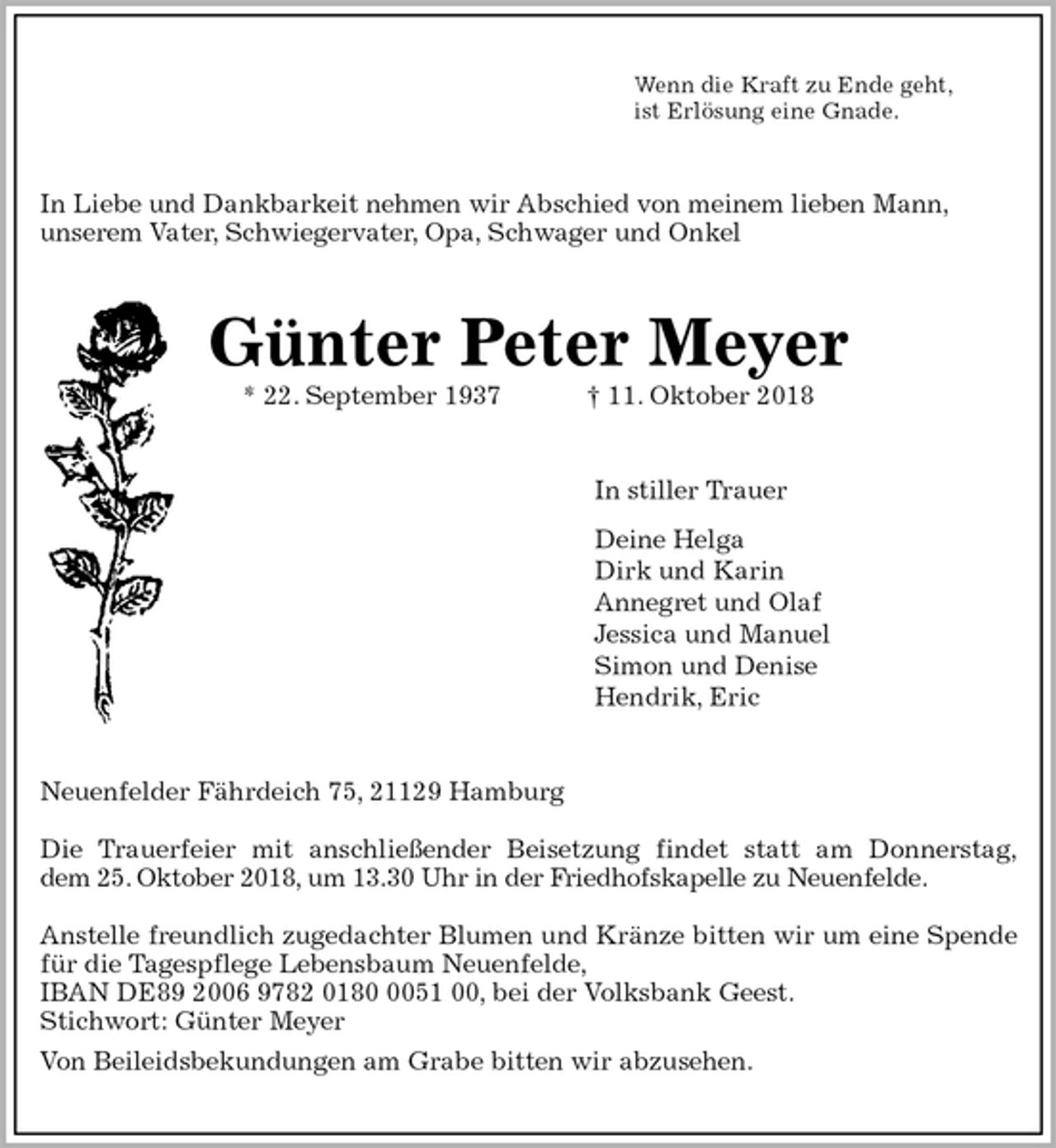 <p>Wenn die Kraft zu Ende geht,<br />ist Erlösung eine Gnade.<br />In Liebe und Dankbarkeit nehmen wir Abschied von meinem lieben Mann,<br />unserem Vater, Schwiegervater, Opa, Schwager und Onkel<br />Günter Peter Meyer<br />* 22. September 1937 † 11. Oktober 2018<br />In stiller Trauer<br />Deine Helga<br />Dirk und Karin<br />Annegret und Olaf<br />Jessica und Manuel<br />Simon und Denise<br />Hendrik, Eric<br />Neuenfelder Fährdeich 75, 21129 Hamburg</p><p>Die Trauerfeier mit anschließender Beisetzung findet statt am Donnerstag,<br />dem 25. Oktober 2018, um 13.30 Uhr in der Friedhofskapelle zu Neuenfelde.</p><p>Anstelle freundlich zugedachter Blumen und Kränze bitten wir um eine Spende<br />für die Tagespflege Lebensbaum Neuenfelde,<br />IBAN DE89 2006 9782 0180 0051 00, bei der Volksbank Geest.<br />Stichwort: Günter Meyer<br />Von Beileidsbekundungen am Grabe bitten wir abzusehen.</p>