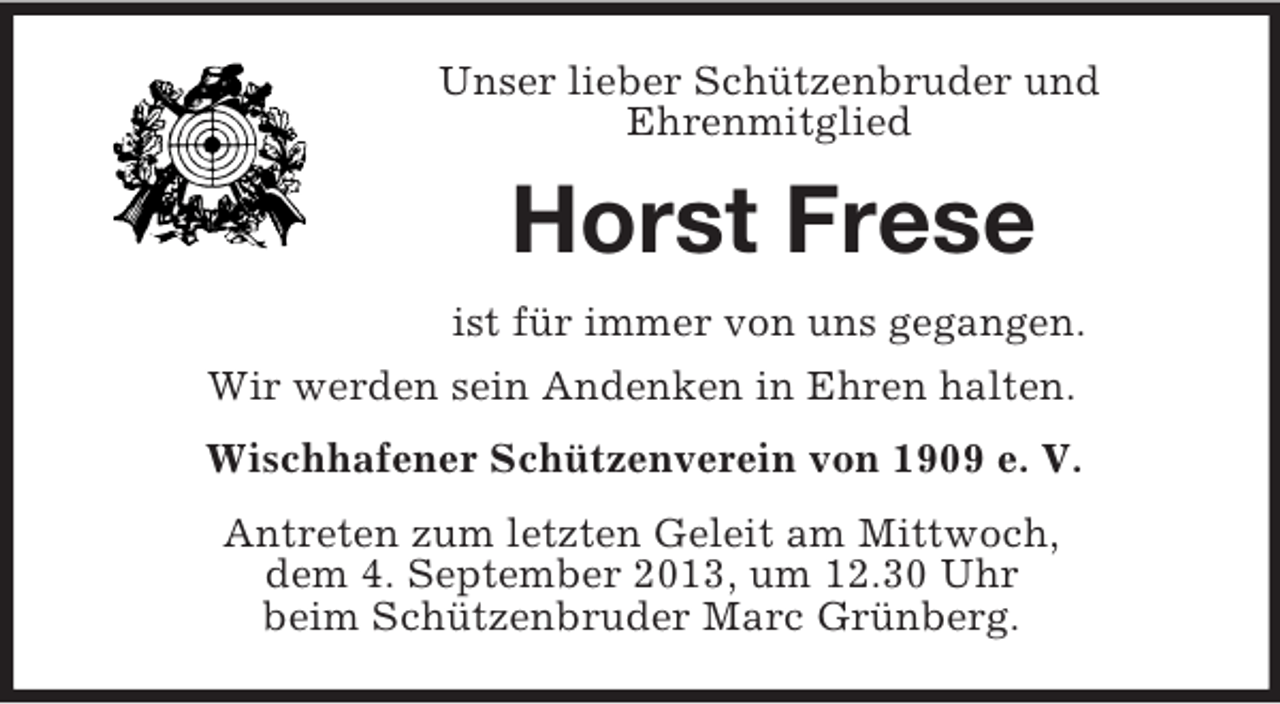 <p>Unser lieber Schützenbruder und<br />Ehrenmitglied<br />Horst Frese<br />ist für immer von uns gegangen.<br />Wir werden sein Andenken in Ehren halten.<br />Wischhafener Schützenverein von 1909 e. V.<br />Antreten zum letzten Geleit am Mittwoch,<br />dem 4. September 2013, um 12.30 Uhr<br />beim Schützenbruder Marc Grünberg.</p>