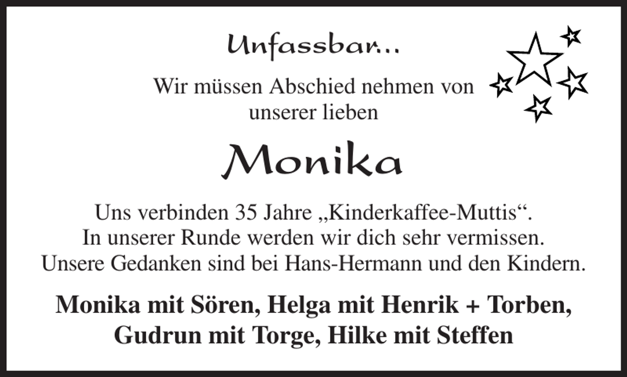 <p>Unfassbar...<br />Wir müssen Abschied nehmen von<br />unserer lieben<br />Monika<br />Uns verbinden 35 Jahre „Kinderkaffee-Muttis“.<br />In unserer Runde werden wir dich sehr vermissen.<br />Unsere Gedanken sind bei Hans-Hermann und den Kindern.<br />Monika mit Sören, Helga mit Henrik + Torben, Gudrun mit Torge, Hilke mit Steffen</p>