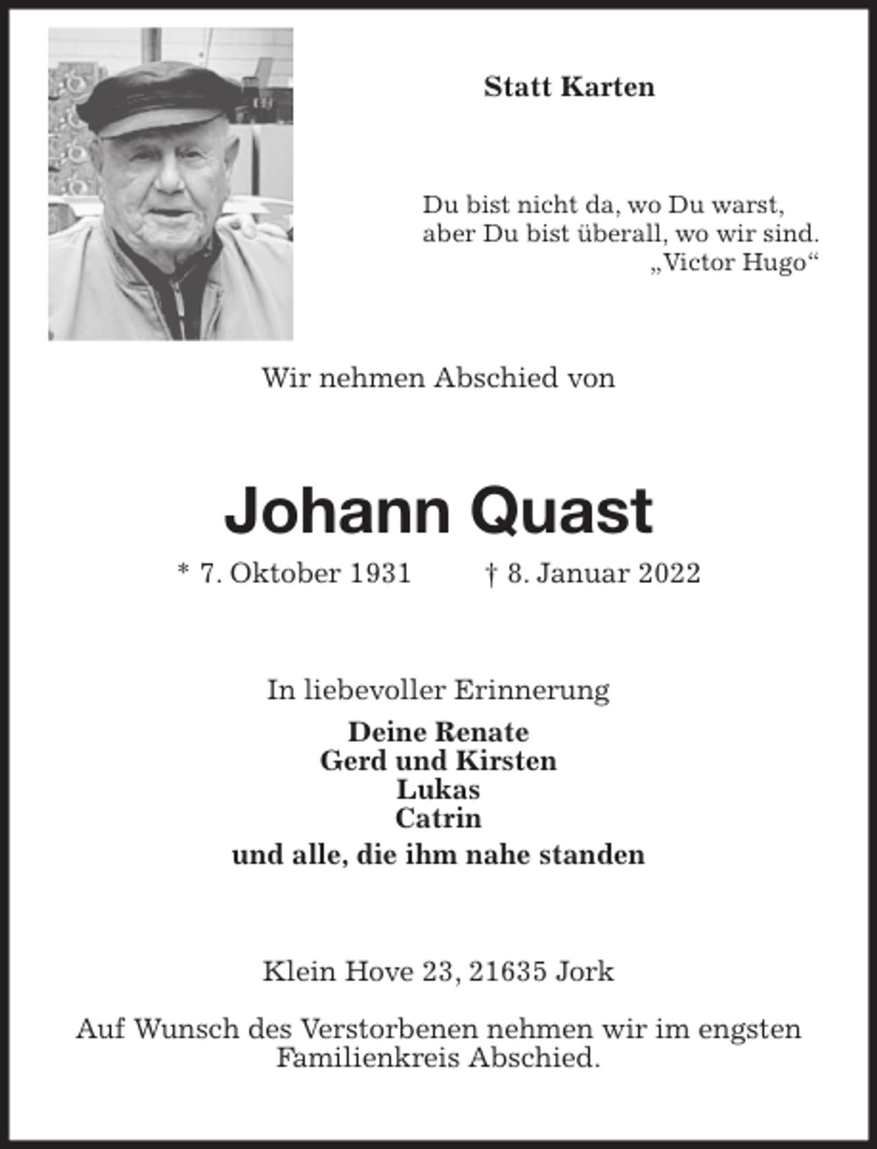 <p>Statt Karten<br />Du bist nicht da, wo Du warst,<br />aber Du bist überall, wo wir sind.<br />„Victor Hugo“<br />Wir nehmen Abschied von<br />Johann Quast<br />* 7. Oktober 1931 † 8. Januar 2022<br />In liebevoller Erinnerung<br />Deine Renate<br />Gerd und Kirsten<br />Lukas<br />Catrin<br />und alle, die ihm nahe standen<br />Klein Hove 23, 21635 Jork<br />Auf Wunsch des Verstorbenen nehmen wir im engsten Familienkreis Abschied.</p>