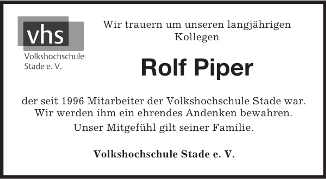 <p>Wir trauern um unseren langjährigen<br />Kollegen</p><p>Rolf Piper<br />der seit 1996 Mitarbeiter der Volkshochschule Stade war.<br />Wir werden ihm ein ehrendes Andenken bewahren.<br />Unser Mitgefühl gilt seiner Familie.<br />Volkshochschule Stade e. V.</p>