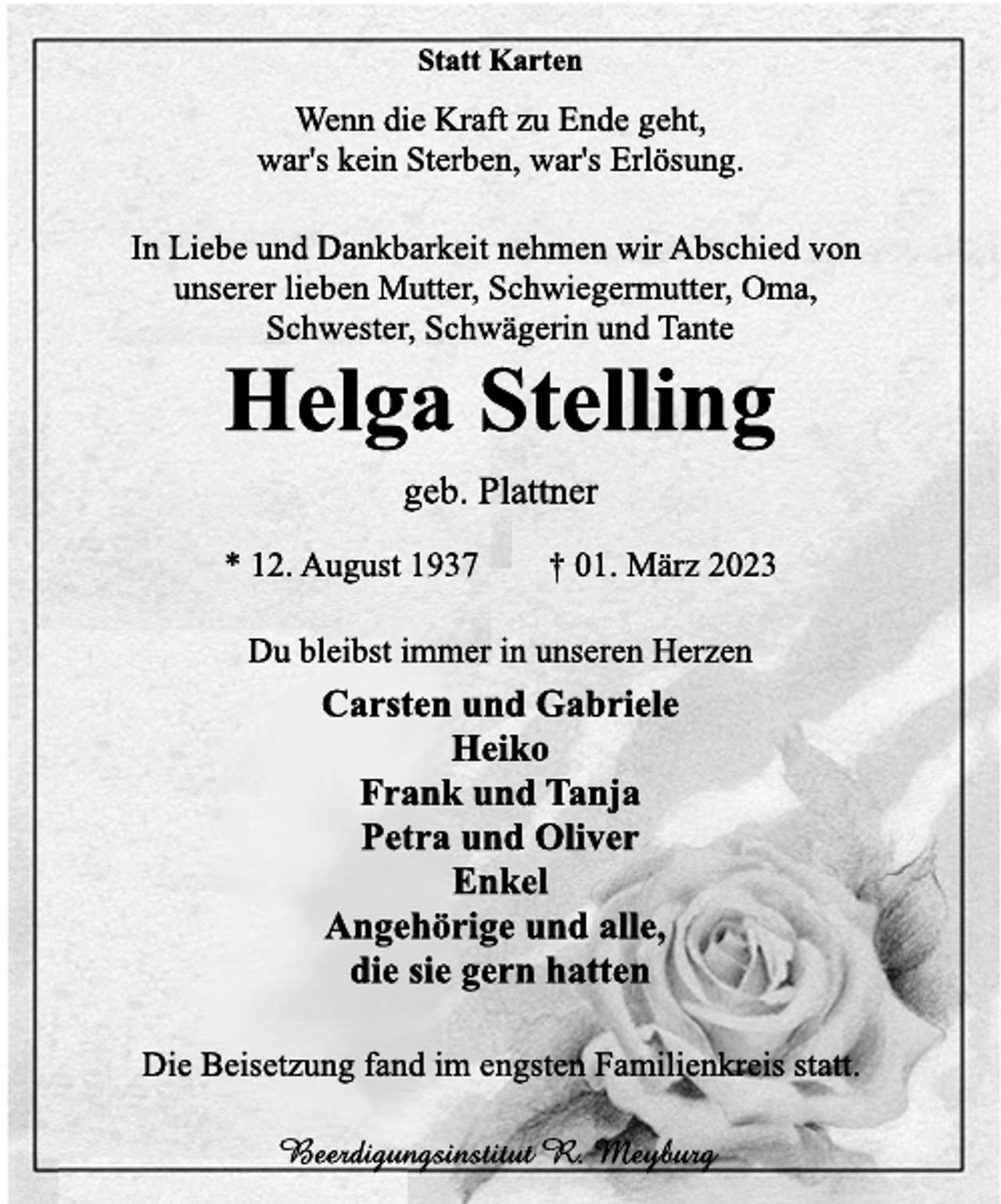 <p>Statt Karten<br />Wenn die Kraft zu Ende geht,</p><p>war's kein Sterben, war's Erlösung.<br />In Liebe und Dankbarkeit nehmen wir Abschied von<br />unserer lieben Mutter, Schwiegermutter, Oma,</p><p>Schwester, Schwägerin und Tante<br />Helga Stelling<br />geb. Plattner<br />* 12. August 1937 † 01. März 2023<br />Du bleibst immer in unseren Herzen<br />Carsten und Gabriele</p><p>Heiko<br />Frank und Tanja</p><p>Petra und Oliver</p><p>Enkel<br />Angehörige und alle,</p><p>die sie gern hatten<br />Die Beisetzung fand im engsten Familienkreis statt.<br />Beerdigungsinstitut R. Meyburg</p>