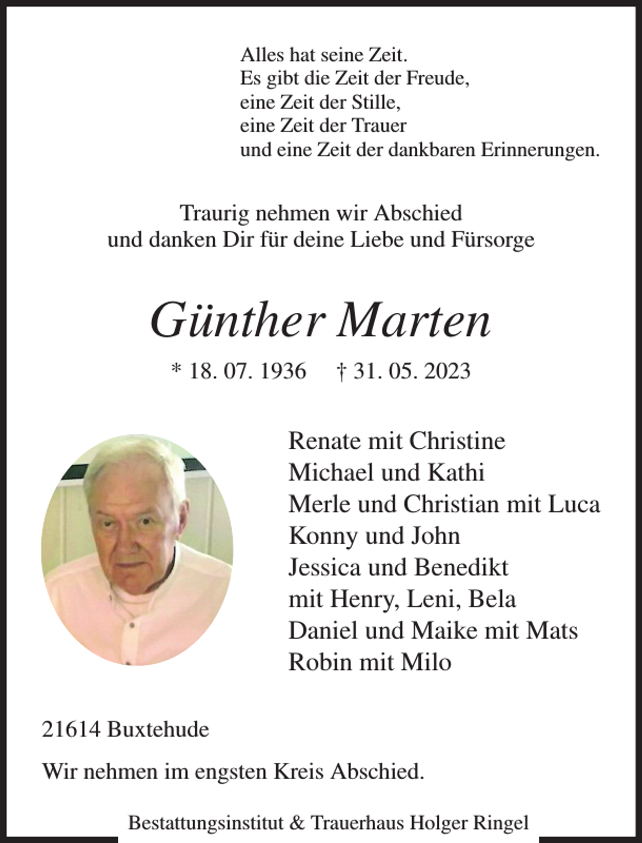 <p>Alles hat seine Zeit.<br />Es gibt die Zeit der Freude,<br />eine Zeit der Stille,<br />eine Zeit der Trauer<br />und eine Zeit der dankbaren Erinnerungen.<br />Traurig nehmen wir Abschied<br />und danken Dir für deine Liebe und Fürsorge<br />Günther Marten<br />* 18. 07. 1936 † 31. 05. 2023<br />Renate mit Christine<br />Michael und Kathi<br />Merle und Christian mit Luca<br />Konny und John<br />Jessica und Benedikt<br />mit Henry, Leni, Bela<br />Daniel und Maike mit Mats<br />Robin mit Milo<br />21614 Buxtehude<br />Wir nehmen im engsten Kreis Abschied.<br />Bestattungsinstitut &amp; Trauerhaus Holger Ringel</p>