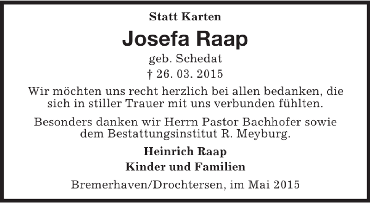 <p>Statt Karten<br />Josefa Raap<br />geb. Schedat<br />† 26. 03. 2015<br />Wir möchten uns recht herzlich bei allen bedanken, die sich in stiller Trauer mit uns verbunden fühlten.<br />Besonders danken wir Herrn Pastor Bachhofer sowie dem Bestattungsinstitut R. Meyburg.<br />Heinrich Raap<br />Kinder und Familien<br />Bremerhaven/Drochtersen, im Mai 2015</p>