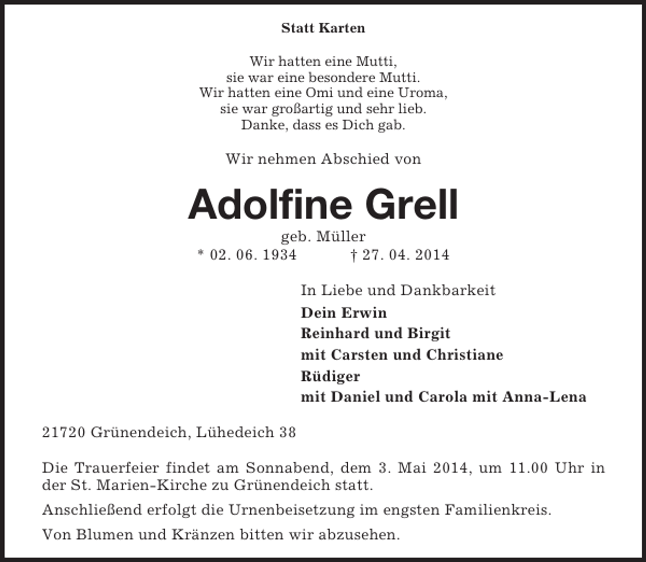 <p>Statt Karten<br />Wir hatten eine Mutti,<br />sie war eine besondere Mutti.<br />Wir hatten eine Omi und eine Uroma,<br />sie war großartig und sehr lieb.<br />Danke, dass es Dich gab.<br />Wir nehmen Abschied von<br />Adolfine Grell<br />geb. Müller<br />* 02. 06. 1934 † 27. 04. 2014<br />In Liebe und Dankbarkeit<br />Dein Erwin<br />Reinhard und Birgit<br />mit Carsten und Christiane<br />Rüdiger<br />mit Daniel und Carola mit Anna-Lena<br />21720 Grünendeich, Lühedeich 38</p><p>Die Trauerfeier findet am Sonnabend, dem 3. Mai 2014, um 11.00 Uhr in der St. Marien-Kirche zu Grünendeich statt.<br />Anschließend erfolgt die Urnenbeisetzung im engsten Familienkreis.<br />Von Blumen und Kränzen bitten wir abzusehen.</p>